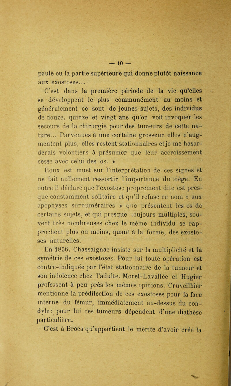 paule ou la partie supérieure qui donne plutôt naissance aux exostoses... C’est dans la première période de la vie qu’elles se développent le plus communément au moins et généralement ce sont de jeunes sujets, des individus de douze, quinze et vingt ans qu'on voit invoquer les secours de la chirurgie pour des tumeurs de cette na¬ ture... Parvenues à une certaine grosseur elles n’aug¬ mentent plus, elles restent stationnaires etje me hasar¬ derais volontiers à présumer que leur accroissement cesse avec celui des os. j> Roux est muet sur l’interprétation de ces signes et ne fait nullement ressortir l’importance du siège. En outre il déclare que l’exostose proprement dite est pres¬ que constamment solitaire et qu’il refuse ce nom « aux apophyses surnuméraires d que présentent les os de certains sujets, et qui presque toujours multiples, sou¬ vent très nombreuses chez le même individu se rap¬ prochent plus ou moins, quant à la forme, des exosto¬ ses naturelles. En 1856, Chassaignac insiste sur la multiplicité et la symétrie de ces exostoses. Pour lui toute opération est contre-indiquée par l’état stationnaire de la tumeur et son indolence chez l’adulte. Morel-Lavallée et Hugier professent à peu près les mêmes opinions. Cruveilhier mentionne la prédilection de ces exostoses pour la face interne du fémur, immédiatement au-dessus du con- dyle : pour lui ces tumeurs dépendent d’une diathèse particulière. C’est à Broca qu’appartient le mérite d’avoir créé la