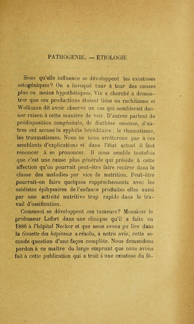 PATHOGENIE. — ETIOLOGIE Sous qu’elle influence se développent les exostoses ostogéniques? On a invoqué tour à tour des causes plus ou moins hypothétiques. Vix a cherché à démon¬ trer que ces productions étaient liées au rachitisme et Wolkman dit avoir observé un cas qui semblerait don¬ ner raison à cette manière de voir. D’autres parlent de prédisposition congénitale, de diathèse osseuse, d’au¬ tres ont accusé la syphilis héréditaire ; le rhumatisme, les traumatismes. Nous ne nous arrêterons pas à ces semblants d’explications et dans l’état actuel il faut renoncer à se prononcer. Il nous semble toutefois que c’est une cause plus générale qui préside à cette affection qu’on pourrait peut-être faire rentrer dans la classe des maladies par vice de nutrition. Peut-être pourrait-on faire quelques rapprochements avec les ostéïstes épihysaires de l’enfance produites elles aussi par une activité nutritive trop rapide dans le tra¬ vail d’ossification. Gomment se développent ces tumeurs? Monsieur le professeur Lefort dans une clinique qu’il a faite en 1886 à l’hôpital Necker et que nous avons pu lire dans la Gazette des hôpitaux a résolu, à notre avis, cette se¬ conde question d’une façon complète. Nous demandons pardon à ce maître du large emprunt que nous avons fait à cette publication qui a trait à une exostose du fé-