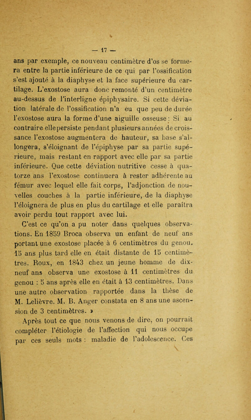 ans par exemple, ce nouveau centimètre d’os se forme¬ ra entre la partie inférieure de ce qui par l’ossification s’est ajouté à la diaphyse et la face supérieure du car¬ tilage. L’exostose aura donc remonté d’un centimètre au-dessus de l'interligne épiphysaire. Si cette dévia¬ tion latérale de l’ossification n’a eu que peu de durée l’exostose aura la forme d’une aiguille osseuse : Si au contraire ellepersiste pendant plusieurs années de crois¬ sance l’exostose augmentera de hauteur, sa base s’al¬ longera, s’éloignant de l’épiphyse par sa partie supé¬ rieure, mais restant en rapport avec elle par sa partie inférieure. Que cette déviation nutritive cesse à qua¬ torze ans l’exostose continuera à rester adhérente au fémur avec lequel elle fait corps, l’adjonction de nou¬ velles couches à la partie inférieure, de la diaphyse l’éloignera de plus en plus du cartilage et elle paraîtra avoir perdu tout rapport avec lui. C’est ce qu’on a pu noter dans quelques observa¬ tions. En 1859 Broca observa un enfant de neuf ans portant une exostose placée à 6 centimètres du genou. 15 ans plus tard elle en était distante de 15 centimè¬ tres. Roux, en 1843 chez un jeune homme de dix- neuf ans observa une exostose à 11 centimètres du genou : 5 ans après elle en était à 13 centimètres. Dans une autre observation rapportée dans la thèse de M. Lelièvre. M. B. Anger constata en 8 ans une ascen¬ sion de 3 centimètres. » Après tout ce que nous venons de dire, on pourrait compléter l’étiologie de l’affection qui nous occupe par ces seuls mots : maladie de l’adolescence. Ces