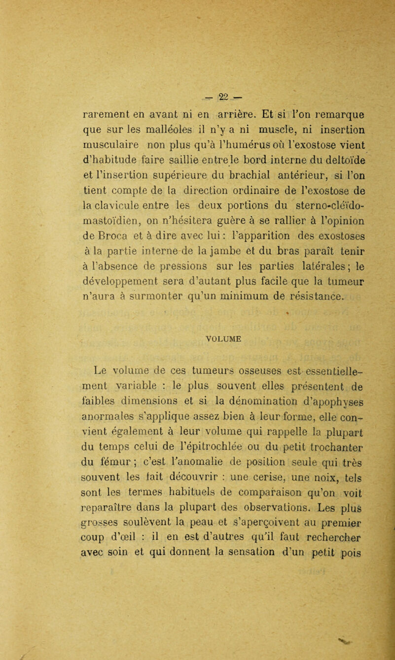 rarement en avant ni en arrière. Et si Y on remarque que sur les malléoles il n’y a ni muscle, ni insertion musculaire non plus qu’à l’humérus où l’exostose vient d’habitude faire saillie entre le bord interne du deltoïde et l’insertion supérieure du brachial antérieur, si l’on tient compte de la direction ordinaire de l’exostose de la clavicule entre les deux portions du sterno-cléïdo- mastoïdien, on n’hésitera guère à se rallier à l’opinion de Broca et à dire avec lui : l’apparition des exostoses à la partie interne de la jambe et du bras paraît tenir à l’absence de pressions sur les parties latérales ; le développement sera d’autant plus facile que la tumeur n’aura à surmonter qu’un minimum de résistance. VOLUME Le volume de ces tumeurs osseuses est essentielle¬ ment variable : le plus souvent elles présentent de faibles dimensions et si la dénomination d’apophyses anormales s’applique assez bien à leur forme, elle con¬ vient également à leur volume qui rappelle la plupart du temps celui de l’épitrochlée ou du petit trochanter du fémur ; c’est l’anomalie de position seule qui très souvent les lait découvrir : une cerise, une noix, tels sont les termes habituels de comparaison qu’on voit reparaître dans la plupart des observations. Les plus grosses soulèvent la peau et s’aperçoivent au premier coup d’œil : il en est d’autres qu’il faut rechercher avec soin et qui donnent la sensation d’un petit pois