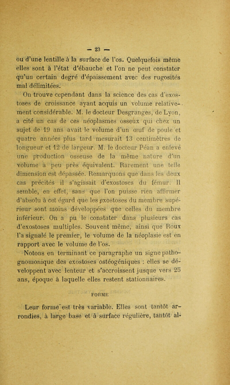 ou d’une lentille à la surface de l’os. Quelquefois même elles sont à l’état d'ébauche et l’on ne peut constater qu’un certain degré d’épaissement avec des rugosités mal délimitées. On trouve cependant dans la science des cas d’exos¬ toses de croissance ayant acquis un volume relative¬ ment considérable. M. le docteur Desgranges, de Lyon, a cité un cas de ces néoplasmes osseux qui chez un sujet de 19 ans avait le volume d’un œuf de poule et quatre années plus tard mesurait 13 centimètres de longueur et 12 de largeur. M. le docteur Péan a enlevé une production osseuse de la même nature d'un volume à peu près équivalent. Rarement une telle dimension est dépassée. Remarquons que dans les deux cas précités il s’agissait d’exostoses du fémur. Il semble, en effet, sans que l’on puisse rien affirmer d’absolu à cet égard que les pxostoses du membre supé¬ rieur sont moins développées que celles du membre inférieur. On a pu le constater dans plusieurs cas d’exostoses multiples. Souvent même, ainsi que Roux l’a signalé le premier, le volume de la néoplasie est en rapport avec le volume de l’os. Notons en terminant ce paragraphe un signe patho¬ gnomonique des exostoses ostéogéniques : elles se dé¬ veloppent avec lenteur et s’accroissent jusque vers 23 ans, époque à laquelle elles restent stationnaires. forme Leur formeest très variable. Elles sont tantôt ar¬ rondies, à large base et à surface régulière, tantôt al-