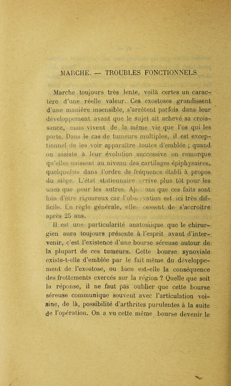 MARCHE. — TROUBLES FONCTIONNELS * Marche toujours très lente, voilà certes un carac¬ tère d'une réelle valeur. Ces exostoses grandissent d’une manière insensible, s’arrêtent parfois dans leur développement avant que le sujet ait achevé sa crois¬ sance, mais vivent de la même vie que l’os qui les porte. Dans le cas de tumeurs multiples, il est excep¬ tionnel de les voir apparaître toutes d’emblée ; quand on assiste à leur évolution successive on remarque qu'elles naissent au niveau des cartilages épiphysaires, quelquefois dans l’ordre de fréquence établi à propos du siège. L’état stationnaire errive plus tôt pour les unes que pour les autres. Aje , ons que ces faits sont loin d’être rigoureux car l’obsi vation est ici très dif¬ ficile. En règle générale, elles cessent de- s’accroître après 25 ans. ïl est une particularité anatomique que le chirur¬ gien aura toujours présente à l'esprit avant d’inter¬ venir, c’est l’existence d’une bourse séreuse autour de la plupart de ces tumeurs. Cette bourse synoviale existe-t-elle d’emblée par le fait même du développe¬ ment de l’exostose, ou bien est-elle la conséquence des frottements exercés sur la région ? Quelle que soit la réponse, il ne faut pas oublier que cette bourse séreuse communique souvent avec l’articulation voi¬ sine, de là, possibilité d’arthrites purulentes à la suite de l’opéralion. On a vu cette même bourse devenir le