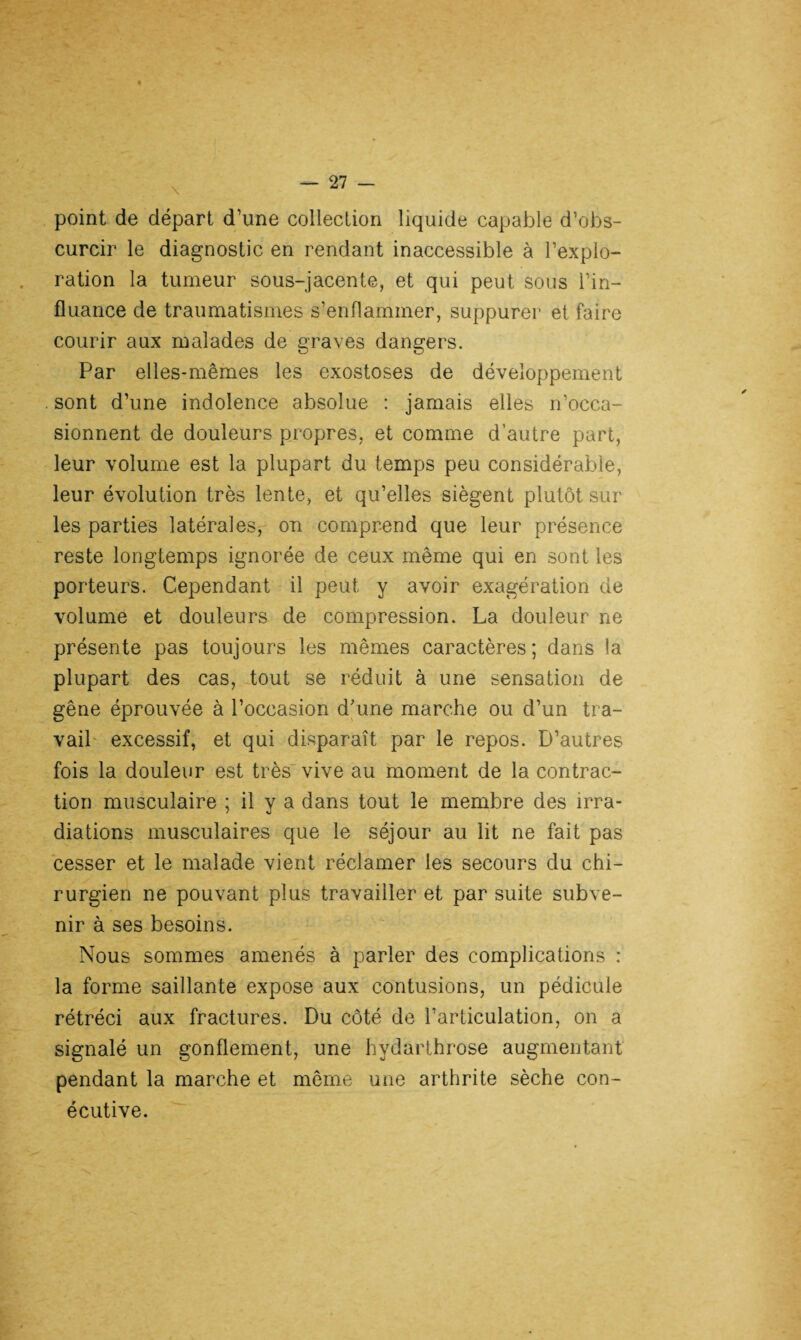 point de départ d’une collection liquide capable d’obs¬ curcir le diagnostic en rendant inaccessible à l’explo¬ ration la tumeur sous-jacente, et qui peut sous Pin— fluance de traumatismes s’enflammer, suppurer et faire courir aux malades de graves dangers. Par elles-mêmes les exostoses de développement . sont d’une indolence absolue : jamais elles n’occa¬ sionnent de douleurs propres, et comme d’autre part, leur volume est la plupart du temps peu considérable, leur évolution très lente, et qu’elles siègent plutôt sur les parties latérales, on comprend que leur présence reste longtemps ignorée de ceux même qui en sont les porteurs. Cependant il peut y avoir exagération de volume et douleurs de compression. La douleur ne présente pas toujours les mêmes caractères; dans la plupart des cas, tout se réduit à une sensation de gêne éprouvée à l’occasion d’une marche ou d’un tra¬ vail excessif, et qui disparaît par le repos. D’autres fois la douleur est très vive au moment de la contrac¬ tion musculaire ; il y a dans tout le membre des irra¬ diations musculaires que le séjour au lit ne fait pas cesser et le malade vient réclamer les secours du chi¬ rurgien ne pouvant plus travailler et par suite subve¬ nir à ses besoins. Nous sommes amenés à parler des complications : la forme saillante expose aux contusions, un pédicule rétréci aux fractures. Du côté de l’articulation, on a signalé un gonflement, une hydarthrose augmentant pendant la marche et même une arthrite sèche con- écutive.