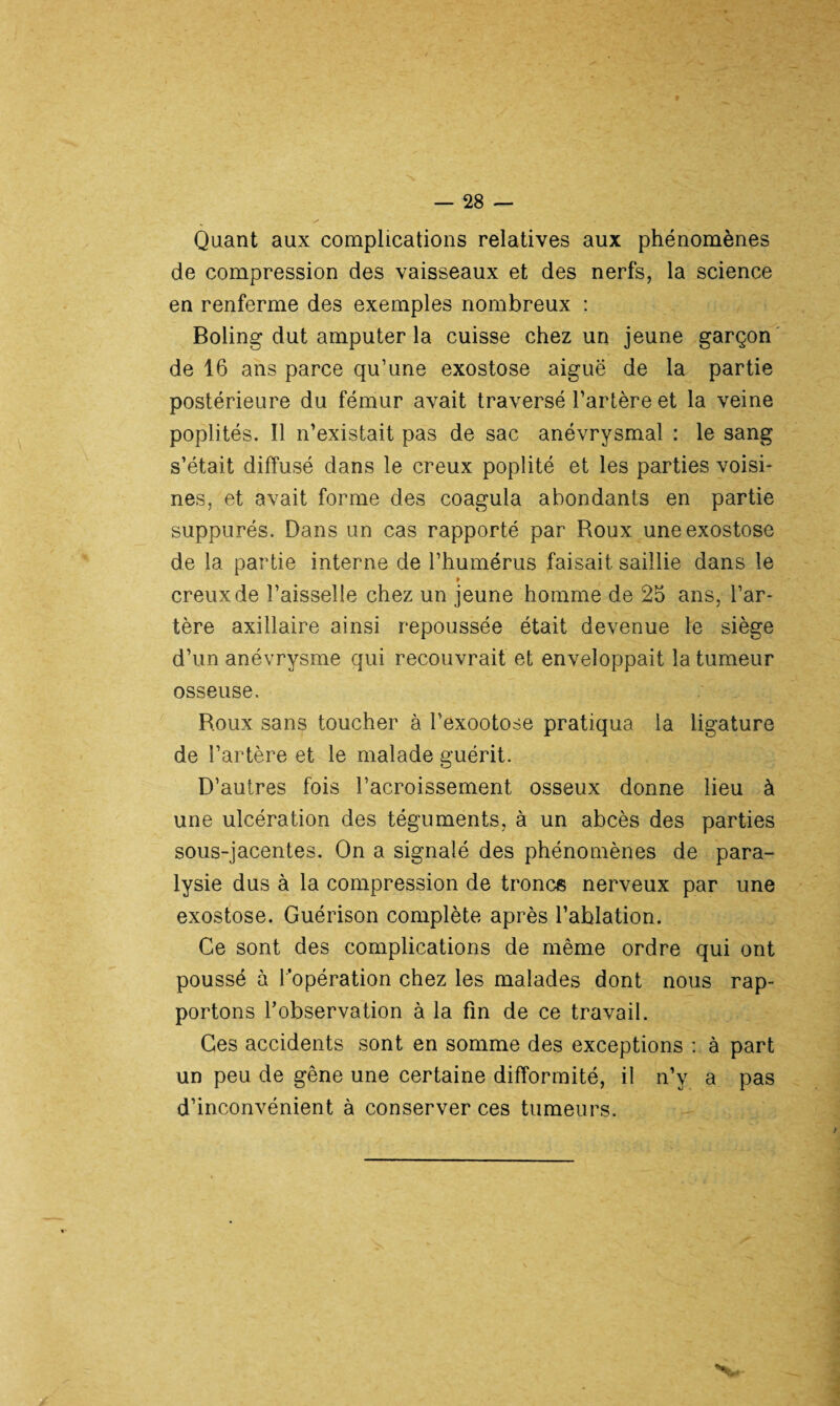Quant aux complications relatives aux phénomènes de compression des vaisseaux et des nerfs, la science en renferme des exemples nombreux : Boling dut amputer la cuisse chez un jeune garçon de 16 ans parce qu’une exostose aiguë de la partie postérieure du fémur avait traversé l’artère et la veine poplités. Il n’existait pas de sac anévrysmal : le sang s’était diffusé dans le creux poplité et les parties voisi¬ nes, et avait forme des coagula abondants en partie suppures. Dans un cas rapporté par Roux une exostose de la partie interne de l’humérus faisait saillie dans le * creux de l’aisselle chez un jeune homme de 25 ans, l’ar¬ tère axillaire ainsi repoussée était devenue le siège d’un anévrysme qui recouvrait et enveloppait la tumeur osseuse. Roux sans toucher à l’exootose pratiqua la ligature de l’artère et le malade guérit. D’autres fois l’acroissement osseux donne lieu à une ulcération des téguments, à un abcès des parties sous-jacentes. On a signalé des phénomènes de para¬ lysie dus à la compression de troncs nerveux par une exostose. Guérison complète après l’ablation. Ce sont des complications de même ordre qui ont poussé à l’opération chez les malades dont nous rap¬ portons l’observation à la fin de ce travail. Ces accidents sont en somme des exceptions : à part un peu de gêne une certaine difformité, il n’y a pas d’inconvénient à conserver ces tumeurs.