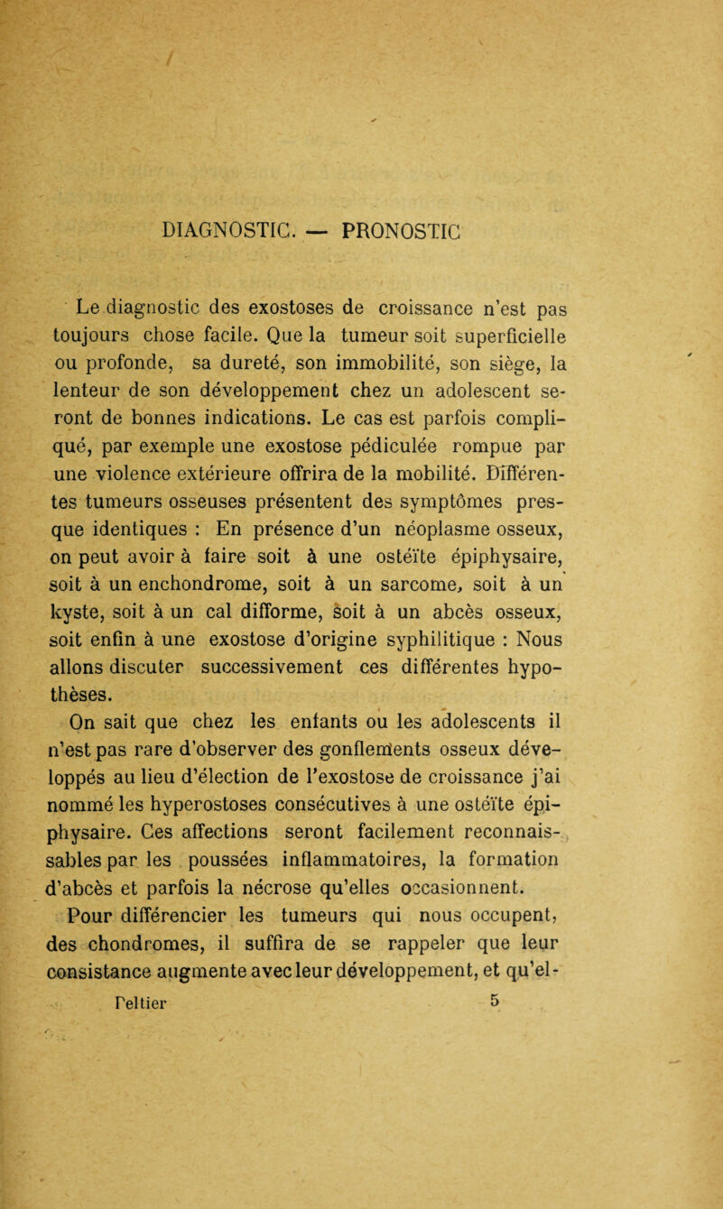 DIAGNOSTIC. — PRONOSTIC Le diagnostic des exostoses de croissance n’est pas toujours chose facile. Que la tumeur soit superficielle ou profonde, sa dureté, son immobilité, son siège, la lenteur de son développement chez un adolescent se¬ ront de bonnes indications. Le cas est parfois compli¬ qué, par exemple une exostose pédiculée rompue par une violence extérieure offrira de la mobilité. Différen¬ tes tumeurs osseuses présentent des symptômes pres¬ que identiques : En présence d’un néoplasme osseux, on peut avoir à faire soit à une ostéïte épiphysaire, * soit à un enchondrome, soit à un sarcome, soit à un kyste, soit à un cal difforme, soit à un abcès osseux, soit enfin à une exostose d’origine syphilitique : Nous allons discuter successivement ces différentes hypo¬ thèses. # -• On sait que chez les enfants ou les adolescents il n’est pas rare d’observer des gonflements osseux déve¬ loppés au lieu d’élection de l’exostose de croissance j’ai nommé les hyperostoses consécutives à une ostéïte épi¬ physaire. Ces affections seront facilement reconnais¬ sables par les poussées inflammatoires, la formation d’abcès et parfois la nécrose qu’elles occasionnent. Pour différencier les tumeurs qui nous occupent, des chondromes, il suffira de se rappeler que leur consistance augmente avec leur développement, et qu’el- 5 reltier
