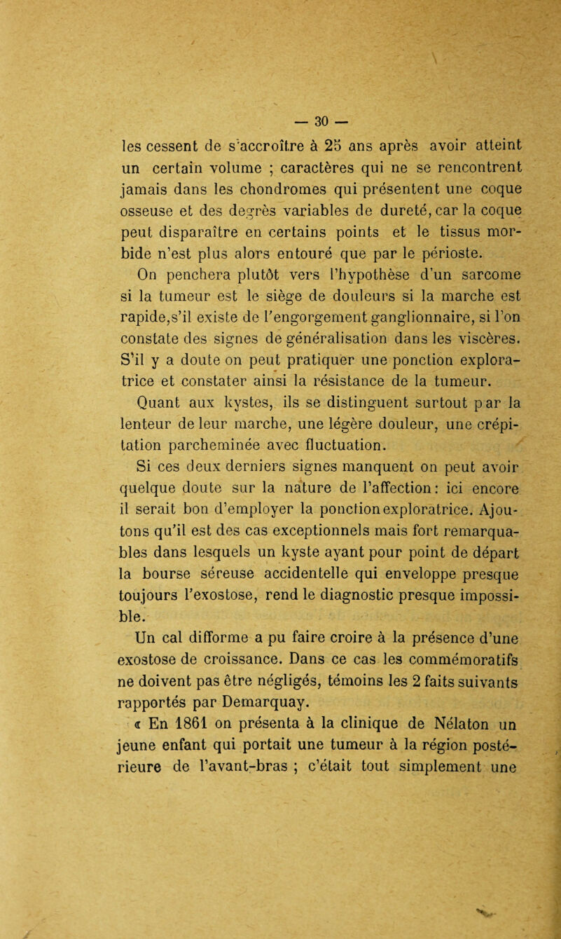 les cessent de s'accroître à 25 ans après avoir atteint un certain volume ; caractères qui ne se rencontrent jamais dans les chondromes qui présentent une coque osseuse et des degrés variables de dureté, car la coque peut disparaître en certains points et le tissus mor¬ bide n’est plus alors entouré que par le périoste. On penchera plutôt vers l’hypothèse d’un sarcome si la tumeur est le siège de douleurs si la marche est rapide,s’il existe de l’engorgement ganglionnaire, si l’on constate des signes de généralisation dans les viscères. S’il y a doute on peut pratiquer une ponction explora- trice et constater ainsi la résistance de la tumeur. Quant aux kystes, ils se distinguent surtout par la lenteur de leur marche, une légère douleur, une crépi¬ tation parcheminée avec fluctuation. Si ces deux derniers signes manquent on peut avoir quelque doute sur la nature de l’affection: ici encore il serait bon d’employer la ponction exploratrice. Ajou¬ tons qu’il est des cas exceptionnels mais fort remarqua¬ bles dans lesquels un kyste ayant pour point de départ la bourse séreuse accidentelle qui enveloppe presque toujours l’exostose, rend le diagnostic presque impossi¬ ble. Un cal difforme a pu faire croire à la présence d’une exostose de croissance. Dans ce cas les commémoratifs ne doivent pas être négligés, témoins les 2 faits suivants rapportés par Demarquay. <r En 1861 on présenta à la clinique de Nélaton un jeune enfant qui portait une tumeur à la région posté¬ rieure de l’avant-bras ; c’était tout simplement une