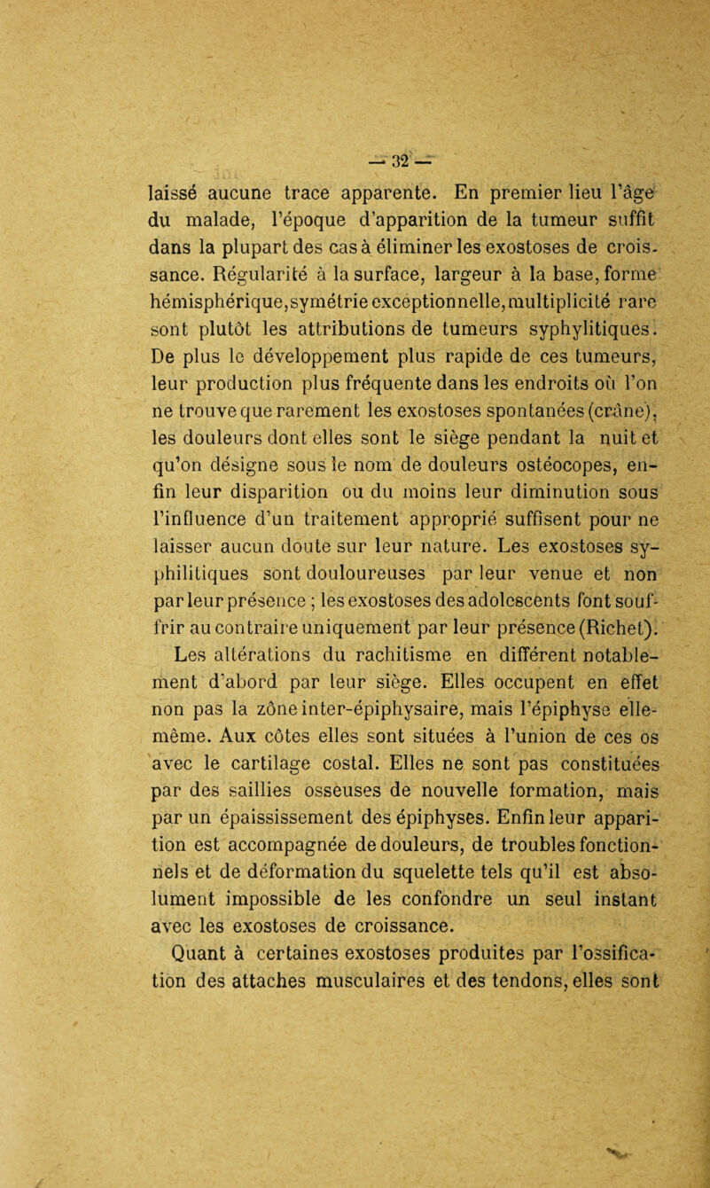 laissé aucune trace apparente. En premier lieu l’âge du malade, l’époque d’apparition de la tumeur suffit dans la plupart des cas à éliminer les exostoses de crois¬ sance. Régularité à la surface, largeur à la base, forme hémisphérique,symétrie exceptionnelle,multiplicité rare sont plutôt les attributions de tumeurs syphylitiques. De plus le développement plus rapide de ces tumeurs, leur production plus fréquente dans les endroits où l’on ne trouve que rarement les exostoses spontanées (crâne), les douleurs dont elles sont le siège pendant la nuit et qu’on désigne sous le nom de douleurs ostéocopes, en¬ fin leur disparition ou du moins leur diminution sous l’influence d’un traitement approprié suffisent pour ne laisser aucun doute sur leur nature. Les exostoses sy¬ philitiques sont douloureuses par leur venue et non par leur présence ; les exostoses des adolescents font souf¬ frir au contraire uniquement par leur présence (Richet). Les altérations du rachitisme en différent notable¬ ment d’abord par leur siège. Elles occupent en effet non pas la zôneinter-épiphysaire, mais l’épiphyse elle- même. Aux côtes elles sont situées à l’union de ces os avec le cartilage costal. Elles ne sont pas constituées par des saillies osseuses de nouvelle formation, mais par un épaississement des épiphyses. Enfin leur appari¬ tion est accompagnée de douleurs, de troubles fonction¬ nels et de déformation du squelette tels qu’il est abso¬ lument impossible de les confondre un seul instant avec les exostoses de croissance. Quant à certaines exostoses produites par l’ossifica¬ tion des attaches musculaires et des tendons, elles sont