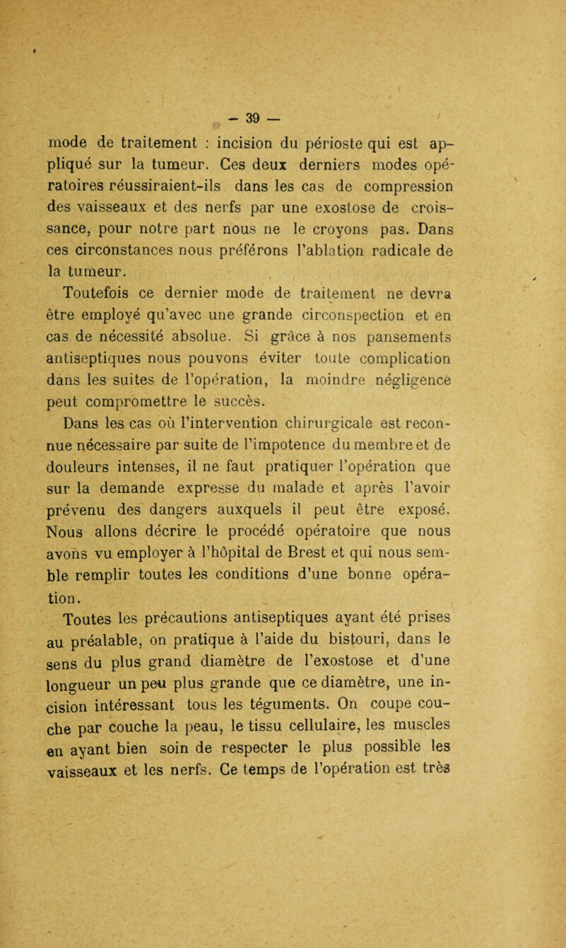 # mode de traitement : incision du périoste qui est ap¬ pliqué sur la tumeur. Ces deux derniers modes opé¬ ratoires réussiraient-ils dans les cas de compression des vaisseaux et des nerfs par une exostose de crois¬ sance, pour notre part nous ne le croyons pas. Dans ces circonstances nous préférons l’ablation radicale de la tumeur. Toutefois ce dernier mode de traitement ne devra être employé qu’avec une grande circonspection et en cas de nécessité absolue. Si grâce à nos pansements antiseptiques nous pouvons éviter toute complication dans les suites de l’opération, la moindre négligence peut compromettre le succès. Dans les cas où l’intervention chirurgicale est recon¬ nue nécessaire par suite de l’impotence du membre et de douleurs intenses, il ne faut pratiquer l’opération que sur la demande expresse du malade et après l’avoir prévenu des dangers auxquels il peut être exposé. Nous allons décrire le procédé opératoire que nous avons vu employer à l’hôpital de Brest et qui nous sem¬ ble remplir toutes les conditions d’une bonne opéra¬ tion. Toutes les précautions antiseptiques ayant été prises au préalable, on pratique à l’aide du bistouri, dans le sens du plus grand diamètre de l’exostose et d’une longueur un peu plus grande que ce diamètre, une in¬ cision intéressant tous les téguments. On coupe cou¬ che par couche la peau, le tissu cellulaire, les muscles en ayant bien soin de respecter le plus possible les vaisseaux et les nerfs. Ce temps de l’opération est très