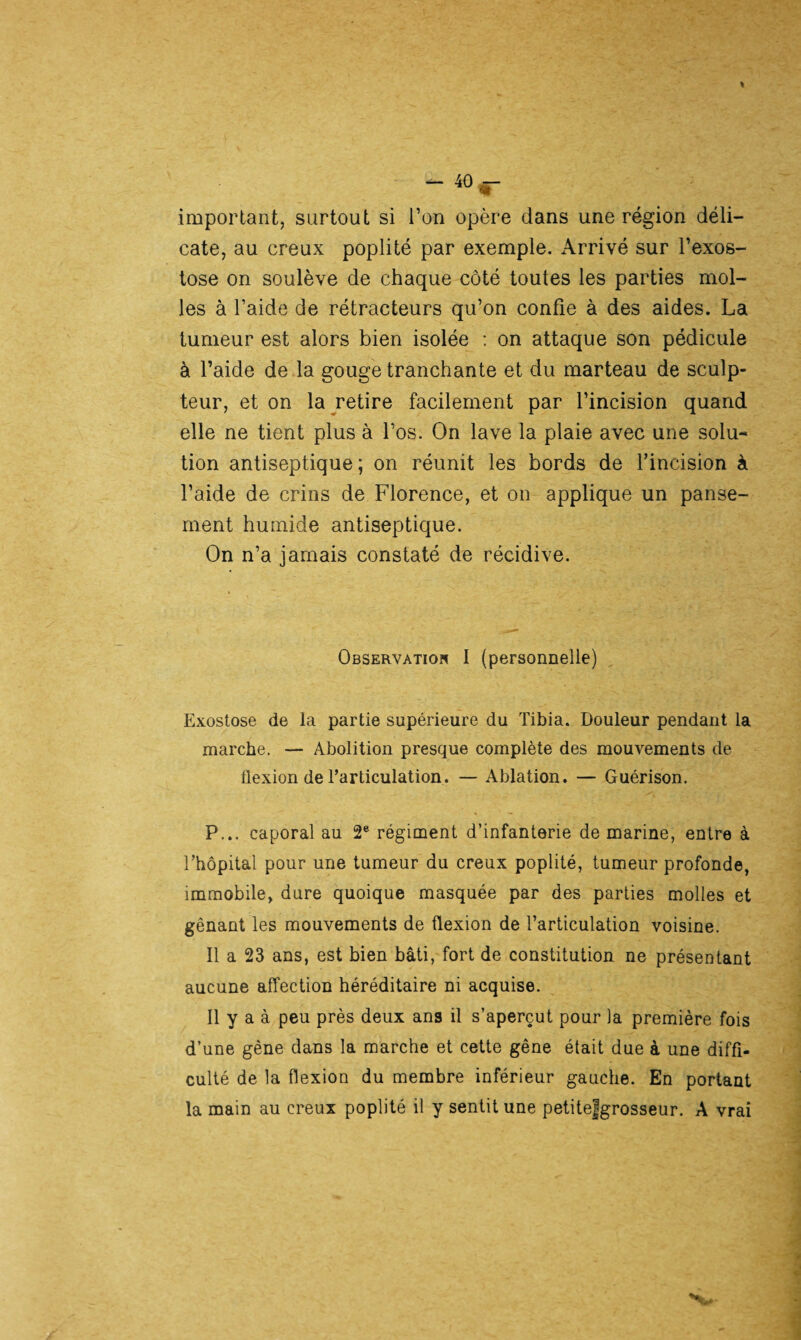 important, surtout si Ton opère dans une région déli¬ cate, au creux poplité par exemple. Arrivé sur l’exos¬ tose on soulève de chaque côté toutes les parties mol¬ les à l’aide de rétracteurs qu’on confie à des aides. La tumeur est alors bien isolée : on attaque son pédicule à l’aide de la gouge tranchante et du marteau de sculp¬ teur, et on la retire facilement par l’incision quand elle ne tient plus à l’os. On lave la plaie avec une solu¬ tion antiseptique ; on réunit les bords de l’incision à l’aide de crins de Florence, et on applique un panse¬ ment humide antiseptique. On n’a jamais constaté de récidive. Observation I (personnelle) Exostose de la partie supérieure du Tibia. Douleur pendant la marche. — Abolition presque complète des mouvements de flexion de l’articulation. — Ablation. — Guérison. P... caporal au 2e régiment d’infanterie de marine, entre à l’hôpital pour une tumeur du creux poplité, tumeur profonde, immobile, dure quoique masquée par des parties molles et gênant les mouvements de flexion de l’articulation voisine. Il a 23 ans, est bien bâti, fort de constitution ne présentant aucune affection héréditaire ni acquise. Il y a à peu près deux ans il s’aperçut pour la première fois d’une gêne dans la marche et cette gêne était due à une diffi¬ culté de la flexion du membre inférieur gauche. En portant la main au creux poplité il y sentit une petitefgrosseur. A vrai