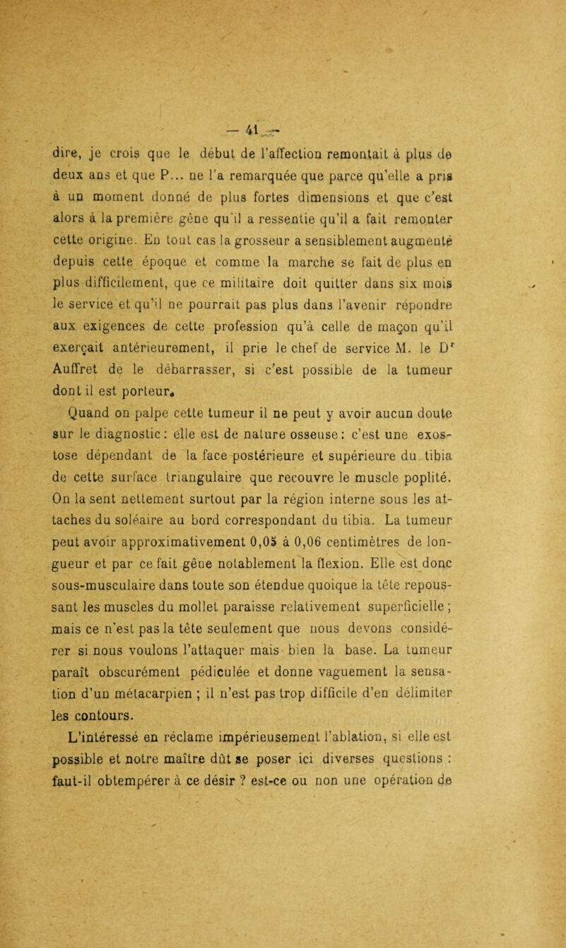 dire, je crois que le début de l’affection remontait à plus de deux ans et que P... ne l’a remarquée que parce qu’elle a pris à un moment donné de plus fortes dimensions et que c'est alors à la première gêne qu’il a ressentie qu’il a fait remonter cette origine. En tout cas la grosseur a sensiblement augmenté depuis cette époque et comme la marche se fait de plus en plus difficilement, que ce militaire doit quitter dans six mois le service et qu’il ne pourrait pas plus dans l’avenir répondre aux exigences de cette profession qu’à celle de maçon qu’il exerçait antérieurement, il prie le chef de service M. le Dr Auffret de le débarrasser, si c'est possible de la tumeur dont il est porteur* Quand on palpe cette tumeur il ne peut y avoir aucun doute sur le diagnostic: elle est de nature osseuse: c’est une exos¬ tose dépendant de la face postérieure et supérieure du tibia de cette surface triangulaire que recouvre le muscle poplité. On la sent nettement surtout par la région interne sous les at¬ taches du soléaire au bord correspondant du tibia. La tumeur peut avoir approximativement 0,05 à 0,06 centimètres de lon¬ gueur et par ce fait gêne notablement la flexion. Elle est donc sous-musculaire dans toute son étendue quoique la tête repous¬ sant les muscles du mollet paraisse relativement superficielle ; mais ce n’est pas la tête seulement que nous devons considé¬ rer si nous voulons l’attaquer mais bien là base. La tumeur paraît obscurément pédiculée et donne vaguement la sensa¬ tion d’un métacarpien ; il n’est pas trop difficile d’en délimiter les contours. L’intéressé en réclame impérieusement l’ablation, si elle est possible et notre maître dût se poser ici diverses questions : faut-il obtempérer à ce désir ? est-ce ou non une opération de