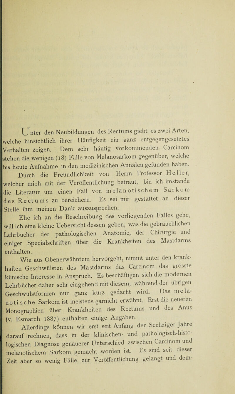 Unter den Neubildungen des Rectums giebt es zwei Arten, [welche hinsichtlich ihrer Häufigkeit ein ganz entgegengesetztes ■Verhalten zeigen. Dem sehr häufig vor kommenden Carcinom ■stehen die wenigen (18) Fälle von Melanosarkom gegenüber, welche Ibis heute Aufnahme in den medizinischen Annalen gefunden haben. 1 Durch die Freundlichkeit von Herrn Professor Heller, [welcher mich mit der Veröffentlichung betraut, bin ich imstande [die Literatur um einen Fall von melanotischem Sarkom jdes Rectums zu bereichern. Es sei mir gestattet an dieser [Stelle ihm meinen Dank auszusprechen. Ehe ich an die Beschreibung des vorliegenden Falles gehe, I will ich eine kleine Uebersicht dessen geben, was die gebräuchlichen [Lehrbücher der pathologischen Anatomie, der Chirurgie und I einiger Specialschriften über die Krankheiten des Mastdarms enthalten. I Wie aus Obenerwähntem hervorgeht, nimmt unter den krank- I haften Geschwülsten des Mastdarms das Carcinom das grösste I klinische Interesse in Anspruch. Es beschäftigen sich die modernen I Lehrbücher daher sehr eingehend mit diesem, während der übrigen I Geschwulstformen nur ganz kurz gedacht wird* Das mela- I notische Sarkom ist meistens garnicht erwähnt. Erst die neueren Monographien über Krankheiten des Rectums und des Anus (v. Esmarch 1887) enthalten einige Angaben. I Allerdings können wir erst seit Anfang der Sechziger Jahre I darauf rechnen, dass in der klinischen- und pathologisch-histo¬ logischen Diagnose genauerer Unterschied zwischen Carcinom und melanotischem Sarkom gemacht worden ist. Es sind seit dieser Zeit aber so wenig Fälle zur Veröffentlichung gelangt und dem-