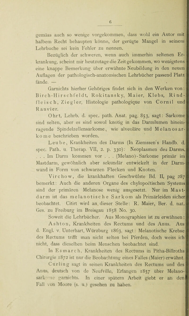 gemäss auch so wenige vorgekommen, dass wohl ein Autor mit halbem Recht behaupten könne, der gerügte Mangel in seinem Lehrbuche sei kein Fehler zu nennen. Bezüglich der schweren, wenn auch immerhin seltenen Er¬ krankung, scheint mir heutzutage die Zeit gekommen, wo wenigstens eine knappe Bemerkung über erwähnte Neubildung in den neuen Auflagen der pathologisch-anatomischen Lehrbücher passend Platz fände. — Garnichts hierher Gehöriges findet sich in den Werken von: Birch-Hirsehfeldt, Rokitansky, Maier, Klebs, Rind¬ fleisch, Ziegler, Histologie pathologique von Cornil und R a n v i e r. Ohrt, Lehrb. d. spec. path. Anat. pag. 853, sagt: Sarkome sind selten, aber es sind sowol knotig in das Darmlumen hinein¬ ragende Spindelzellensarkome, wie alveoläre und Melanosar- kome beschrieben worden. Leube, Krankheiten des Darms (In Ziemssen’s Handb. d. spec. Path. u. Therap. VII, 2. p. 330): Neoplasmen des Darms. . . . Im Darm kommen vor . . . (Melano)- Sarkome primär im Mastdarm, gewöhnlich aber sekundär entwickelt in der Darm¬ wand in Form von schwarzen Flecken und Knoten. Virchow, die krankhaften Geschwülste Bd. II, pag 287 bemerkt: Auch die anderen Organe des chylopoetischen Systems sind der primären Melanose wenig ausgesetzt. Nur im Mast¬ darm ist das melanotische Sarkom als Primärleiden sicher beobachtet. Citirt wird an dieser Stelle: R. Maier, Ber. d. nat. Ges. zu Freiburg im Breisgau 1858 No. 30. Soweit die Lehrbücher. Aus Monographien ist zu erwähnen: Ashton, Krankheiten des Rectums und des Anus. Aus d. Engl. v. Unterhart, Würzburg 1863, sagt: Melanotische Krebse des Rectums trifft man nicht selten bei Pferden, doch weiss ich nicht, dass dieselben beim Menschen beobachtet sind. In Esmarch, Krankheiten des Rectums in Pitha-Billroths Chirurgie 1872 ist nur die Beobachtung eines Falles (Maier) erwähnt. Curling sagt in seinen Krankheiten des Rectums und des Anus, deutsch von de Neufville, Erlangen 1857 über Melano- sarkrne garnichts. In einer spätem Arbeit giebt er an den Fall von Moore (s. u.) gesehen zu haben.
