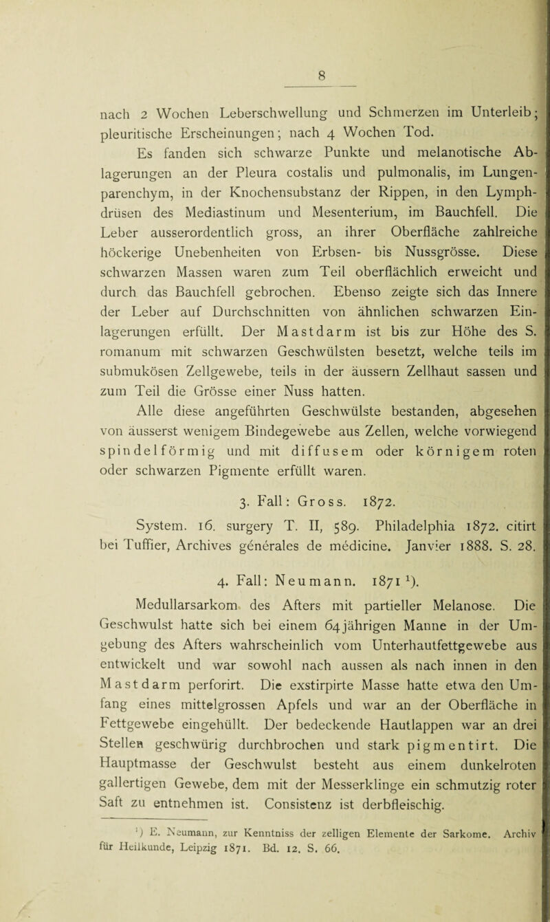 nach 2 Wochen Leberschwellung und Schmerzen im Unterleib; pleuritische Erscheinungen; nach 4 Wochen Tod. Es fanden sich schwarze Punkte und melanotische Ab¬ lagerungen an der Pleura costalis und pulmonalis, im Lungen¬ parenchym, in der Knochensubstanz der Rippen, in den Lymph- drüsen des Mediastinum und Mesenterium, im Bauchfell. Die Leber ausserordentlich gross, an ihrer Oberfläche zahlreiche höckerige Unebenheiten von Erbsen- bis Nussgrösse. Diese schwarzen Massen waren zum Teil oberflächlich erweicht und durch das Bauchfell gebrochen. Ebenso zeigte sich das Innere der Leber auf Durchschnitten von ähnlichen schwarzen Ein¬ lagerungen erfüllt. Der Mast darin ist bis zur Höhe des S. romanum mit schwarzen Geschwülsten besetzt, welche teils im submukösen Zellgewebe, teils in der äussern Zellhaut sassen und zum Teil die Grösse einer Nuss hatten. Alle diese angeführten Geschwülste bestanden, abgesehen von äusserst wenigem Bindegewebe aus Zellen, welche vorwiegend spindelförmig und mit diffusem oder körnigem roten oder schwarzen Pigmente erfüllt waren. 3. Fall: Gross. 1872. System. 16. surgery T. II, 589. Philadelphia 1872. citirt bei Tuffier, Archives generales de medicine. Janvier 1888. S. 28. 4. Fall: Neumann. 1871 1). Medullarsarkom des Afters mit partieller Melanose. Die Geschwulst hatte sich bei einem 64jährigen Manne in der Um¬ gebung des Afters wahrscheinlich vom Unterhautfettgewebe aus entwickelt und war sowohl nach aussen als nach innen in den Mastdarm perforirt. Die exstirpirte Masse hatte etwa den Um¬ fang eines mittelgrossen Apfels und war an der Oberfläche in Fettgewebe eingehüllt. Der bedeckende Hautlappen war an drei Stellen geschwürig durchbrochen und stark pigmentirt. Die Hauptmasse der Geschwulst besteht aus einem dunkelroten gallertigen Gewebe, dem mit der Messerklinge ein schmutzig roter Saft zu entnehmen ist. Consistenz ist derbfleischig. ■) E. Neumann, zur Kenntniss der zelligen Elemente der Sarkome. Archiv für Heilkunde, Leipzig 1871. Bd. 12. S. 66.
