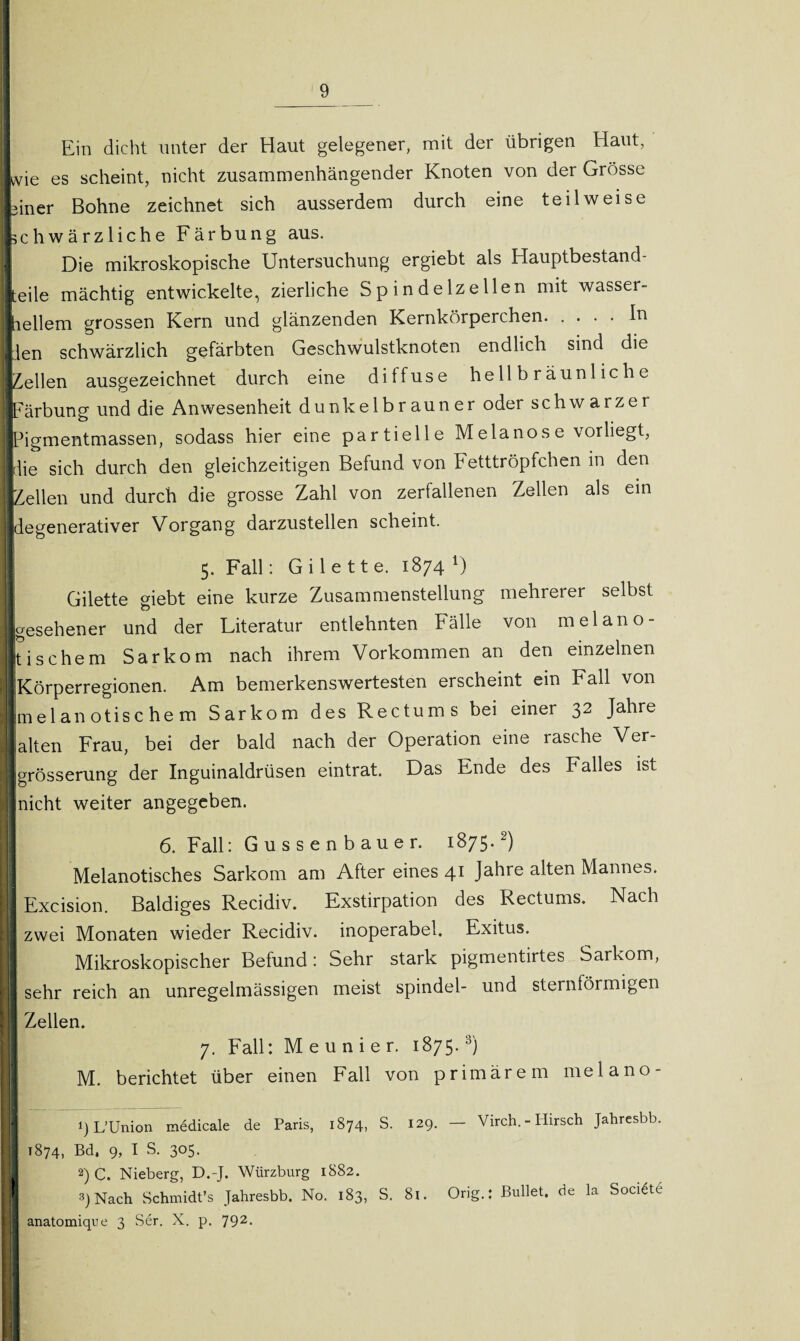 Ein dicht unter der Haut gelegener, mit der übrigen Haut, wie es scheint, nicht zusammenhängender Knoten von der Grösse einer Bohne zeichnet sich ausserdem durch eine teilweise schwärzliche Färbung aus. | Die mikroskopische Untersuchung ergiebt als Hauptbestand¬ teile mächtig entwickelte, zierliche Spindelzellen mit wasser- ] hellem grossen Kern und glänzenden Kernkörperchen.In den schwärzlich gefärbten Geschwulstknoten endlich sind die gellen ausgezeichnet durch eine diffuse hellbräunliche Färbung und die Anwesenheit dunkelbrauner oder schwarzer Pigmentmassen, sodass hier eine partielle Melanose vorliegt, jdie sich durch den gleichzeitigen Befund von Fetttröpfchen in den IZellen und durch die grosse Zahl von zerfallenen Zellen als ein Regenerativer Vorgang darzustellen scheint. 5. Fall: Gilette. 1874 U i Gilette giebt eine kurze Zusammenstellung mehrerer selbst (gesehener und der Literatur entlehnten Fälle von melano- Ijtischem Sarkom nach ihrem Vorkommen an den einzelnen Körperregionen. Am bemerkenswertesten erscheint ein Fall von I me 1 an otisc he m Sarkom des Rectum s bei einer 32 Jahre I alten Frau, bei der bald nach der Operation eine rasche Ver- Jlgrösserung der Inguinaldrüsen eintrat. Das Ende des Falles ist nicht weiter angegeben. 6. Fall: Gussenbauer. 1875.2) Melanotisches Sarkom am After eines 41 Jahre alten Mannes. Excision. Baldiges Recidiv. Exstirpation des Rectums. Nach zwei Monaten wieder Recidiv. inoperabel. Exitus. Ij Mikroskopischer Befund : Sehr stark pigmentirtes Sarkom, j| sehr reich an unregelmässigen meist spindel- und sternförmigen || Zellen. j| 7. Fall: Meunier. 1875.3) M. berichtet über einen Fall von primärem melano- H !) L’Union medicale de Paris, 1874, S. 129. — Virch. - Hirsch Jahresbb. 1874, Bd. 9, I S. 305. 2) C. Nieberg, D.-J. Würzburg 1882. ' 3)Nach Schmidt’s Jahresbb. No. 183, S. 8!. Orig.: Bullet, de la Sockte iij anatomique 3 Ser. X. p. 792.