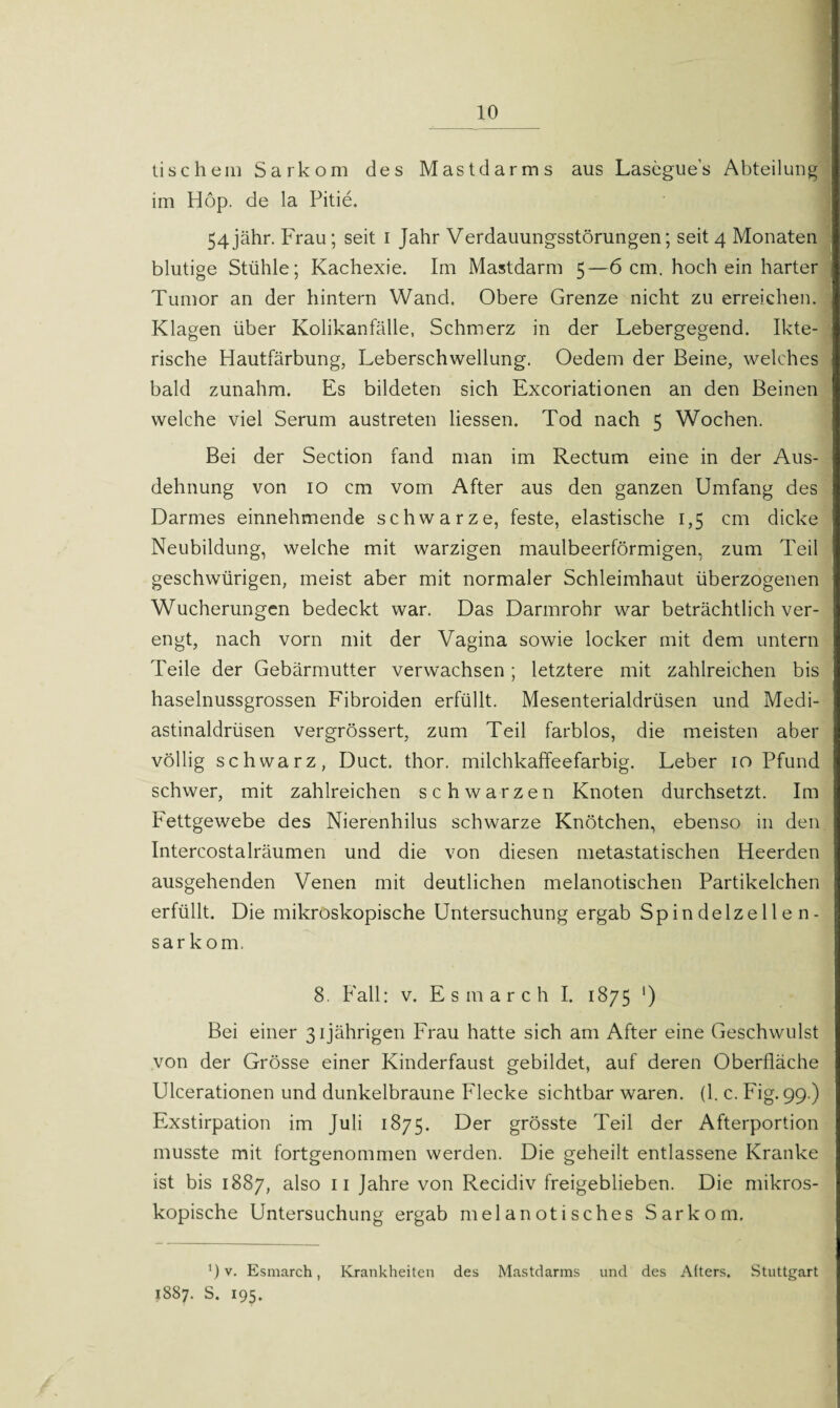 lischein Sarkom des Mastdarms aus Lasegue’s Abteilung im Hop. de la Pitie. 54jähr. Frau; seit i Jahr Verdauungsstörungen; seit 4 Monaten blutige Stühle; Kachexie. Im Mastdarm 5—6 cm. hoch ein harter Tumor an der hintern Wand. Obere Grenze nicht zu erreichen. Klagen über Kolikanfälle, Schmerz in der Lebergegend. Ikte- | rische Hautfärbung, Leberschwellung. Oedem der Beine, welches bald zunahm. Es bildeten sich Excoriationen an den Beinen welche viel Serum austreten Hessen. Tod nach 5 Wochen. Bei der Section fand man im Rectum eine in der Aus¬ dehnung von 10 cm vom After aus den ganzen Umfang des Darmes einnehmende schwarze, feste, elastische 1,5 cm dicke Neubildung, welche mit warzigen maulbeerförmigen, zum Teil geschwürigen, meist aber mit normaler Schleimhaut überzogenen Wucherungen bedeckt war. Das Darmrohr war beträchtlich ver¬ engt, nach vorn mit der Vagina sowie locker mit dem untern Teile der Gebärmutter verwachsen; letztere mit zahlreichen bis haselnussgrossen Fibroiden erfüllt. Mesenterialdrüsen und Medi- astinaldrüsen vergrössert, zum Teil farblos, die meisten aber völlig schwarz, Duct, thor. milchkaffeefarbig. Leber 10 Pfund schwer, mit zahlreichen schwarzen Knoten durchsetzt. Im Fettgewebe des Nierenhilus schwarze Knötchen, ebenso in den Intercostalräumen und die von diesen metastatischen Heerden ausgehenden Venen mit deutlichen melanotischen Partikelchen erfüllt. Die mikroskopische Untersuchung ergab Spindelzellen¬ sarkom. 8. Fall: v. Esmarch I. 1875 ') Bei einer 31jährigen Frau hatte sich am After eine Geschwulst von der Grösse einer Kinderfaust gebildet, auf deren Oberfläche Ulcerationen und dunkelbraune Flecke sichtbar waren. (1. c. Fig. 99.) Exstirpation im Juli 1875. Der grösste Teil der Afterportion musste mit fortgenommen werden. Die geheilt entlassene Kranke ist bis 1887, also 11 Jahre von Recidiv freigeblieben. Die mikros¬ kopische Untersuchung ergab melanotisches Sarkom. ') v. Esmarch, Krankheiten des Mastdarms und des Afters. Stuttgart 1887. S. 195.