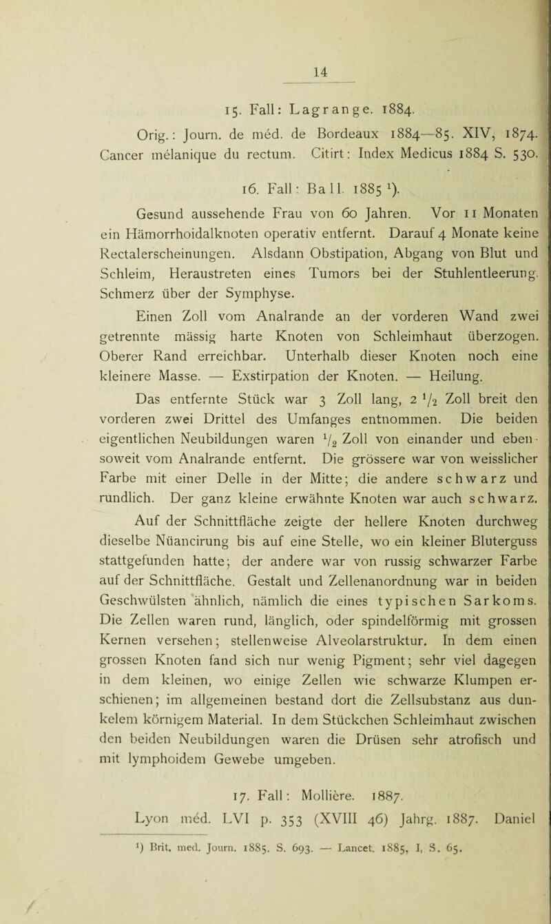 ■ 15. Fall: Lagrange. 1884. Orig.: Journ. de med. de Bordeaux 1884—85. XIV, 1874. Cancer melanique du rectum. Citirt: Index Medicus 1884 S. 530. 16. Fall: Ball. 1885 1). Gesund aussehende Frau von 60 Jahren. Vor 11 Monaten ein Hämorrhoidalknoten operativ entfernt. Darauf 4 Monate keine Rectalerscheinungen. Alsdann Obstipation, Abgang von Blut und Schleim, Heraustreten eines Tumors bei der Stuhlentleerung. Schmerz über der Symphyse. Einen Zoll vom Analrande an der vorderen Wand zwei getrennte mässig harte Knoten von Schleimhaut überzogen. Oberer Rand erreichbar. Unterhalb dieser Knoten noch eine kleinere Masse. — Exstirpation der Knoten. — Heilung. Das entfernte Stück war 3 Zoll lang, 2 ^2 Zoll breit den vorderen zwei Drittel des Umfanges entnommen. Die beiden eigentlichen Neubildungen waren lj2 Zoll von einander und eben - soweit vom Analrande entfernt. Die grössere war von weisslicher Farbe mit einer Delle in der Mitte; die andere schwarz und rundlich. Der ganz kleine erwähnte Knoten war auch schwarz. Auf der Schnittfläche zeigte der hellere Knoten durchweg dieselbe Nüancirung bis auf eine Stelle, wo ein kleiner Bluterguss stattgefunden hatte; der andere war von russig schwarzer Farbe auf der Schnittfläche. Gestalt und Zellenanordnung war in beiden Geschwülsten ähnlich, nämlich die eines typischen Sarkoms. Die Zellen waren rund, länglich, oder spindelförmig mit grossen Kernen versehen; stellenweise Alveolarstruktur. In dem einen grossen Knoten fand sich nur wenig Pigment; sehr viel dagegen in dem kleinen, wo einige Zellen wie schwarze Klumpen er¬ schienen; im allgemeinen bestand dort die Zellsubstanz aus dun- kelem körnigem Material. In dem Stückchen Schleimhaut zwischen den beiden Neubildungen waren die Drüsen sehr atrofisch und mit lymphoidem Gewebe umgeben. 17. Fall: Molliere. 1887. Lyon med. LVI p. 353 (XVIII 46) Jahrg. 1887. Daniel ü Brit. med. Journ. 1885. S. 693. — Lancet. 1885, 4 S. 65.