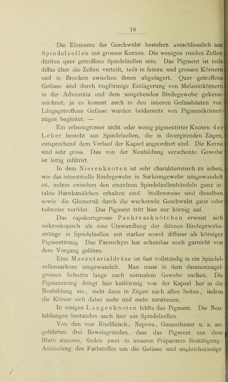 Die Elemente der Geschwulst bestehen ausschliesslich aus; Spindelzellen mit grossen Kernen. Die wenigen runden Zellen dürften quer getroffene Spindelzellen sein. Das Pigment ist teilst diffus über die Zellen verteilt, teils in feinen und grossen Körnern fl und in Brocken zwischen ihnen abgelagert. Quer getroffene 1 Gefässe sind durch ringförmige Einlagerung von Melaninkörnern ft in der Adventitia und dem umgebenden Bindegewebe gekenn-I zeichnet, ja es kommt auch in den inneren Gefässhäuten vor. I Längsgetroffene Gefässe wurden beiderseits von Pigmentkörner-I zügen begleitet. — Ein erbsengrosser nicht oder wenig pigmentirter Knoten der® Leber besteht aus Spindelzellen, die in divergirenden Zügen,! entsprechend dem Verlauf der Kapsel angeordnet sind. Die Kerne# sind sehr gross. Das von der Neubildung verschonte Gewebe I ist fettig infiltrirt. In dem Nierenknoten ist sehr charakteristisch zu sehen,I wie das interstitielle Bindegewebe in Sarkomgewebe umgewandelt fl ist, indem zwischen den einzelnen Spindelzellenbündeln ganz in -1 takte Harnkanälchen erhalten sind. Stellenweise sind dieselben sowie die Glomeruli durch die wuchernde Geschwulst ganz oder teilweise verödet. Das Pigment tritt hier nur körnig auf. Das rapskorngrosse Pankreasknötchen erweist sich; mikroskopisch als eine Umwandlung der dünnen Bindegewebs-j stränge in Spindelzellen mit starker sowol diffuser als körniger; Pigmentirung* Das Parenchym hat scheinbar noch garnicht von dem Vorgang gelitten. Eine Mesenterialdrüse ist fast vollständig in ein Spindel-j zellensarkom umgewandelt. Man muss in dem daumennagel-1 grossen Schnitte lange nach normalem Gewebe suchen. Die Pigmentirung dringt hier keilförmig von der Kapsel her in die Neubildung ein , zieht dann in Zügen nach allen Seiten , indem die Körner sich dabei mehr und mehr zerstreuen. In einigen Lun gen knoten fehlte das Pigment. Die Neu¬ bildungen bestanden auch hier aus Spindelzellen. Von den von Rindfleisch, Nepveu, Gussenbauer u. a. an-1 geführten drei Beweisgründen, dass das Pigment aus dem I Blute stamme, finden zwei in unseren Präparaten Bestätigung: I Anhäufung des Farbstoffes um die Gefässe und ungleichmässige