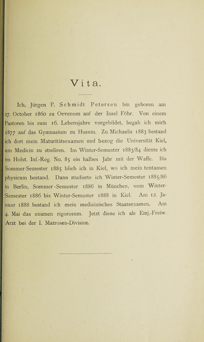 Vita. Ich, Jürgen P. Schmidt Petersen bin geboren am 27. October 1860 zu Oevenum auf der Insel Föhr. Von einem Pastoren bis zum 16. Lebensjahre vorgebildet, begab ich mich 1877 auf das Gymnasium zu Husum. Zu Michaelis 1883 bestand ich dort mein Maturitätsexamen und bezog die Universität Kiel, um Medicin zu studiren. Im Winter-Semester 1883/84 diente ich im Holst. Inf.-Reg. No. 85 ein halbes Jahr mit der Waffe. Bis Sommer-Semester 1885 blieb ich in Kiel, wo ich mein tentamen physicum bestand. Dann studierte ich Winter-Semester 1885/86 in Berlin, Sommer-Semester 1886 in München, vom Winter- Semester 1886 bis Winter-Semester 1888 in Kiel. Am 12. Ja¬ nuar 1888 bestand ich mein medizinisches Staatsexamen. Am 4. Mai das examen rigorosum. Jetzt diene ich als Einj.-Freiw. Arzt bei der I. Matrosen-Division.