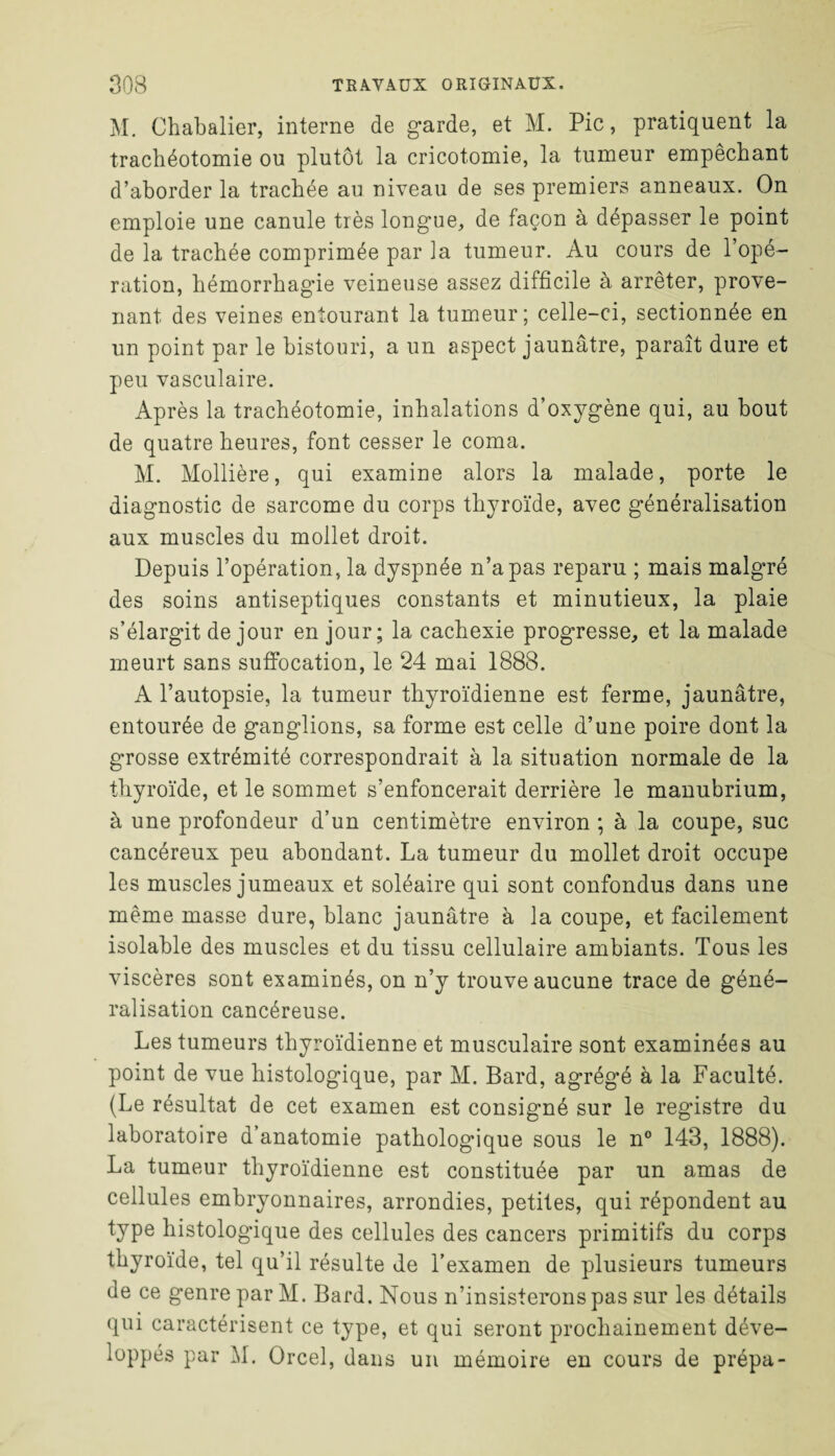 M. Chabalier, interne de garde, et M. Pic, pratiquent la trachéotomie ou plutôt la cricotomie, la tumeur empêchant d’aborder la trachée au niveau de ses premiers anneaux. On emploie une canule très longue, de façon à dépasser le point de la trachée comprimée par la tumeur. Au cours de l’opé¬ ration, hémorrhagie veineuse assez difficile à arrêter, prove¬ nant des veines entourant la tumeur; celle-ci, sectionnée en un point par le bistouri, a un aspect jaunâtre, paraît dure et peu vasculaire. Après la trachéotomie, inhalations d’oxygène qui, au bout de quatre heures, font cesser le coma. M. Mollière, qui examine alors la malade, porte le diagnostic de sarcome du corps thyroïde, avec généralisation aux muscles du mollet droit. Depuis l’opération, la dyspnée n’a pas reparu ; mais malgré des soins antiseptiques constants et minutieux, la plaie s’élargit de jour en jour; la cachexie progresse, et la malade meurt sans suffocation, le 24 mai 1888. A l’autopsie, la tumeur thyroïdienne est ferme, jaunâtre, entourée de ganglions, sa forme est celle d’une poire dont la grosse extrémité correspondrait à la situation normale de la thyroïde, et le sommet s’enfoncerait derrière le manubrium, à une profondeur d’un centimètre environ ; à la coupe, suc cancéreux peu abondant. La tumeur du mollet droit occupe les muscles jumeaux et soléaire qui sont confondus dans une même masse dure, blanc jaunâtre à la coupe, et facilement isolable des muscles et du tissu cellulaire ambiants. Tous les viscères sont examinés, on n’y trouve aucune trace de géné¬ ralisation cancéreuse. Les tumeurs thyroïdienne et musculaire sont examinées au point de vue histologique, par M. Bard, agrégé à la Faculté. (Le résultat de cet examen est consigné sur le registre du laboratoire d’anatomie pathologique sous le n° 143, 1888). La tumeur thyroïdienne est constituée par un amas de cellules embryonnaires, arrondies, petites, qui répondent au type histolog'ique des cellules des cancers primitifs du corps thyroïde, tel qu’il résulte de l’examen de plusieurs tumeurs de ce genre par M. Bard. Nous n’insisterons pas sur les détails qui caractérisent ce type, et qui seront prochainement déve¬ loppés par M. Orcel, dans un mémoire en cours de prépa-