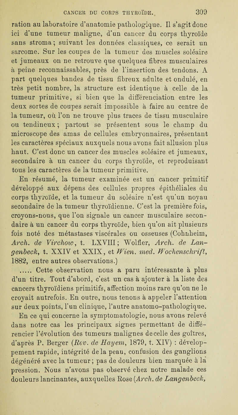 ration au laboratoire d’anatomie pathologique. Il s’agit donc ici d’une tumeur maligne, d’un cancer du corps thyroïde sans stroma ; suivant les données classiques, ce serait un sarcome. Sur les coupes de la tumeur des muscles soléaire et jumeaux on ne retrouve que quelques fibres musculaires à peine reconnaissables, près de l’insertion des tendons. A part quelques bandes de tissu fibreux adulte et ondulé, en très petit nombre, la structure est identique à celle de la tumeur primitive, si bien que la différenciation entre les deux sortes de coupes serait impossible à faire au centre de la tumeur, où l’on ne trouve plus traces de tissu musculaire ou tendineux ; partout se présentent sous le champ du microscope des amas de cellules embryonnaires, présentant les caractères spéciaux auxquels nous avons fait allusion plus haut. C’est donc un cancer des muscles soléaire et jumeaux, secondaire à un cancer du corps thyroïde, et reproduisant tous les caractères de la tumeur primitive. En résumé, la tumeur examinée est un cancer primitif développé aux dépens des cellules propres épithéliales du corps thyroïde, et la tumeur du soléaire n’est qu’un noyau secondaire de la tumeur thyroïdienne. C’est la première fois, croyons-nous, que l’on signale un cancer musculaire secon¬ daire à un cancer du corps thyroïde, bien qu’on ait plusieurs fois noté des métastases viscérales ou osseuses (Cohnheim, Arch. de Virchow, t. LXVIII ; Wolfler, Arch. de Lan- genheck, t. XXIV et XXIX, et Wien. med. Wochenschrift, 1882, entre autres observations.) . Cette observation nous a paru intéressante à plus d’un titre. Tout d’abord, c’est un cas à ajouter à la liste des cancers thyroïdiens primitifs, affection moins rare qu’on ne le croyait autrefois. En outre, nous tenons à appeler l’attention sur deux points, l’un clinique, l’autre anatomo-pathologique. En ce qui concerne la symptomatologie, nous avons relevé dans notre cas les principaux signes permettant de diffé¬ rencier l’évolution des tumeurs malignes de celle des goitres, d’après P. Berger (Rev. de Hayem, 1879, t. XIV) : dévelop¬ pement rapide, intégrité delà peau, confusion des ganglions dégénéré avec la tumeur; pas de douleurs bien marquée à la pression. Nous n’avons pas observé chez notre malade ces douleurs lancinantes, auxquelles Rose (Arch. de Langenheck,