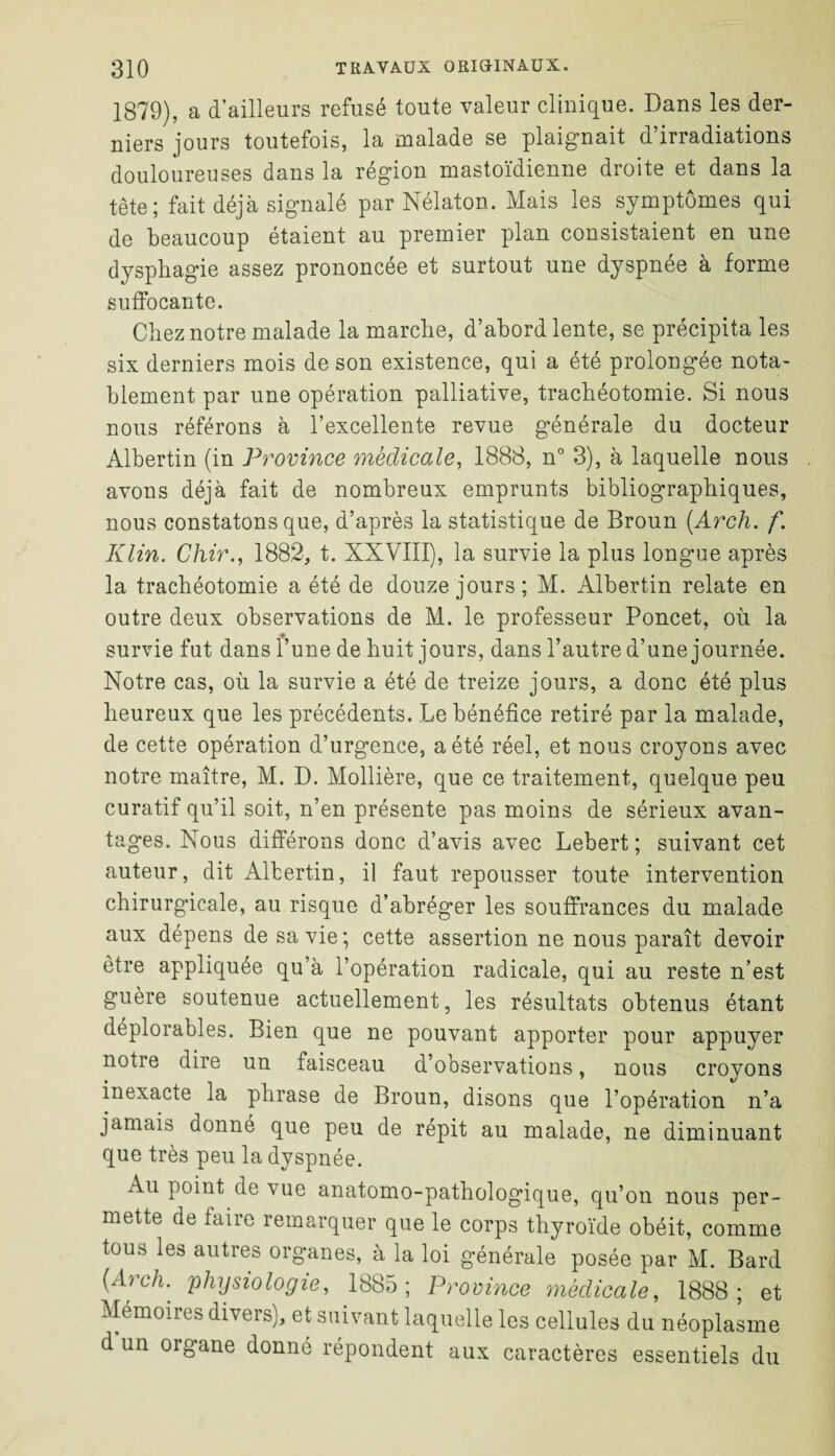 1879), a d’ailleurs refusé toute valeur clinique. Dans les der¬ niers jours toutefois, la malade se plaignait d’irradiations douloureuses dans la région mastoïdienne droite et dans la tête; fait déjà signalé par Nélaton. Mais les symptômes qui de beaucoup étaient au premier plan consistaient en une dysphagie assez prononcée et surtout une dyspnée à forme suffocante. Chez notre malade la marche, d’abord lente, se précipita les six derniers mois de son existence, qui a été prolongée nota¬ blement par une opération palliative, trachéotomie. Si nous nous référons à l’excellente revue générale du docteur Albertin (in Province médicale, 1888, n° 3), à laquelle nous avons déjà fait de nombreux emprunts bibliographiques, nous constatons que, d’après la statistique de Broun (Arch. f. Klin. Chir., 1882, t. XXVIII), la survie la plus longue après la trachéotomie a été de douze jours; M. Albertin relate en outre deux observations de M. le professeur Poncet, où la survie fut dans l’une de huit jours, dans l’autre d’une journée. Notre cas, où la survie a été de treize jours, a donc été plus heureux que les précédents. Le bénéfice retiré par la malade, de cette opération d’urgence, a été réel, et nous croyons avec notre maître, M. D. Mollière, que ce traitement, quelque peu curatif qu’il soit, n’en présente pas moins de sérieux avan¬ tages. Nous différons donc d’avis avec Lebert ; suivant cet auteur, dit Albertin, il faut repousser toute intervention chirurgicale, au risque d’abréger les souffrances du malade aux dépens de sa vie; cette assertion ne nous paraît devoir être appliquée qu’à l’opération radicale, qui au reste n’est guère soutenue actuellement, les résultats obtenus étant déplorables. Bien que ne pouvant apporter pour appuyer notre dire un faisceau d’observations, nous croyons inexacte la phrase de Broun, disons que l’opération n’a jamais donné que peu de répit au malade, ne diminuant que très peu la dyspnée. Au point de vue anatomo-pathologique, qu’on nous per¬ mette de faire remarquer que le corps thyroïde obéit, comme tous les autres organes, à la loi générale posée par M. Bard (A) ch. physiologie, 1885; Province médicale, 1888; et Mémoires divers), et suivant laquelle les cellules du néoplasme d un organe donné répondent aux caractères essentiels du