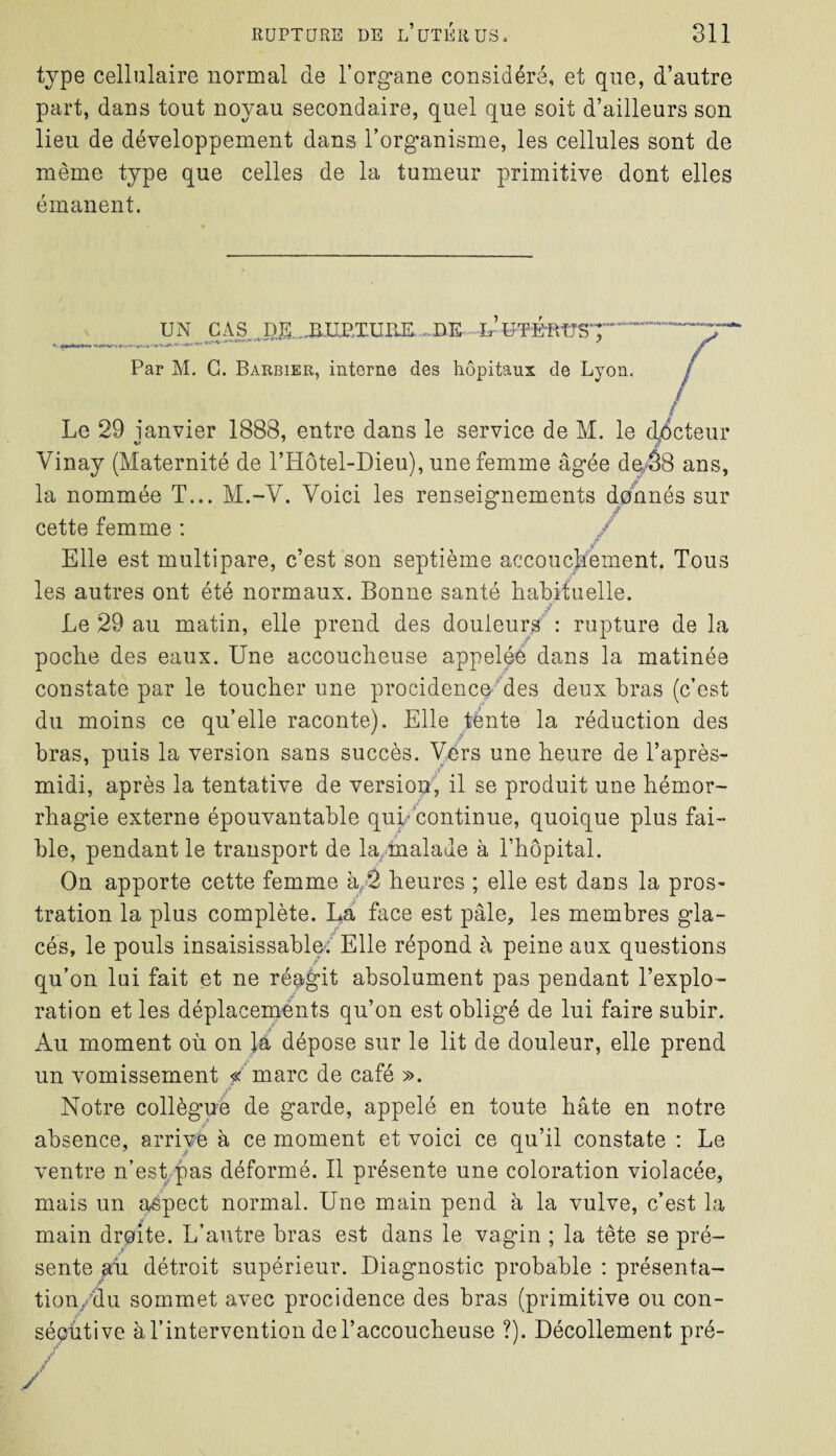 type cellulaire normal de l’organe considéré, et que, d’autre part, dans tout noyau secondaire, quel que soit d’ailleurs son lieu de développement dans l’organisme, les cellules sont de même type que celles de la tumeur primitive dont elles émanent. UN CAS DJS JX.UP/IUIiE .DE hWEfttTST Par M. C. Barbier, interne des hôpitaux de Lyon. f Le 29 janvier 1888, entre dans le service de M. le docteur Vinay (Maternité de l’Hôtel-Dieu), une femme âgée de,58 ans, la nommée T... M.-Y. Voici les renseignements donnés sur cette femme : Elle est multipare, c’est son septième accouchement. Tous les autres ont été normaux. Bonne santé habituelle. Le 29 au matin, elle prend des douleurs : rupture de la poche des eaux. Une accoucheuse appelée dans la matinée constate par le toucher une procidence des deux bras (c’est du moins ce qu’elle raconte). Elle ténte la réduction des bras, puis la version sans succès. Vers une heure de l’après- midi, après la tentative de version, il se produit une hémor¬ rhagie externe épouvantable qui continue, quoique plus fai¬ ble, pendant le transport de la malade à l’hôpital. On apporte cette femme à 2 heures ; elle est dans la pros¬ tration la plus complète. La face est pâle, les membres gla¬ cés, le pouls insaisissable. Elle répond à peine aux questions qu’on lui fait et ne réagit absolument pas pendant l’explo¬ ration et les déplacements qu’on est obligé de lui faire subir. Au moment où on la dépose sur le lit de douleur, elle prend un vomissement « marc de café ». Notre collègue de garde, appelé en foute bâte en notre absence, arrive à ce moment et voici ce qu’il constate : Le ventre n’est pas déformé. Il présente une coloration violacée, mais un aspect normal. Une main pend à la vulve, c’est la main droite. L’autre bras est dans le vagin ; la tête se pré¬ sente au détroit supérieur. Diagnostic probable : présenta- t ion/du sommet avec procidence des bras (primitive ou con¬ sécutive à l’intervention de l’accoucheuse ?). Décollement pré-