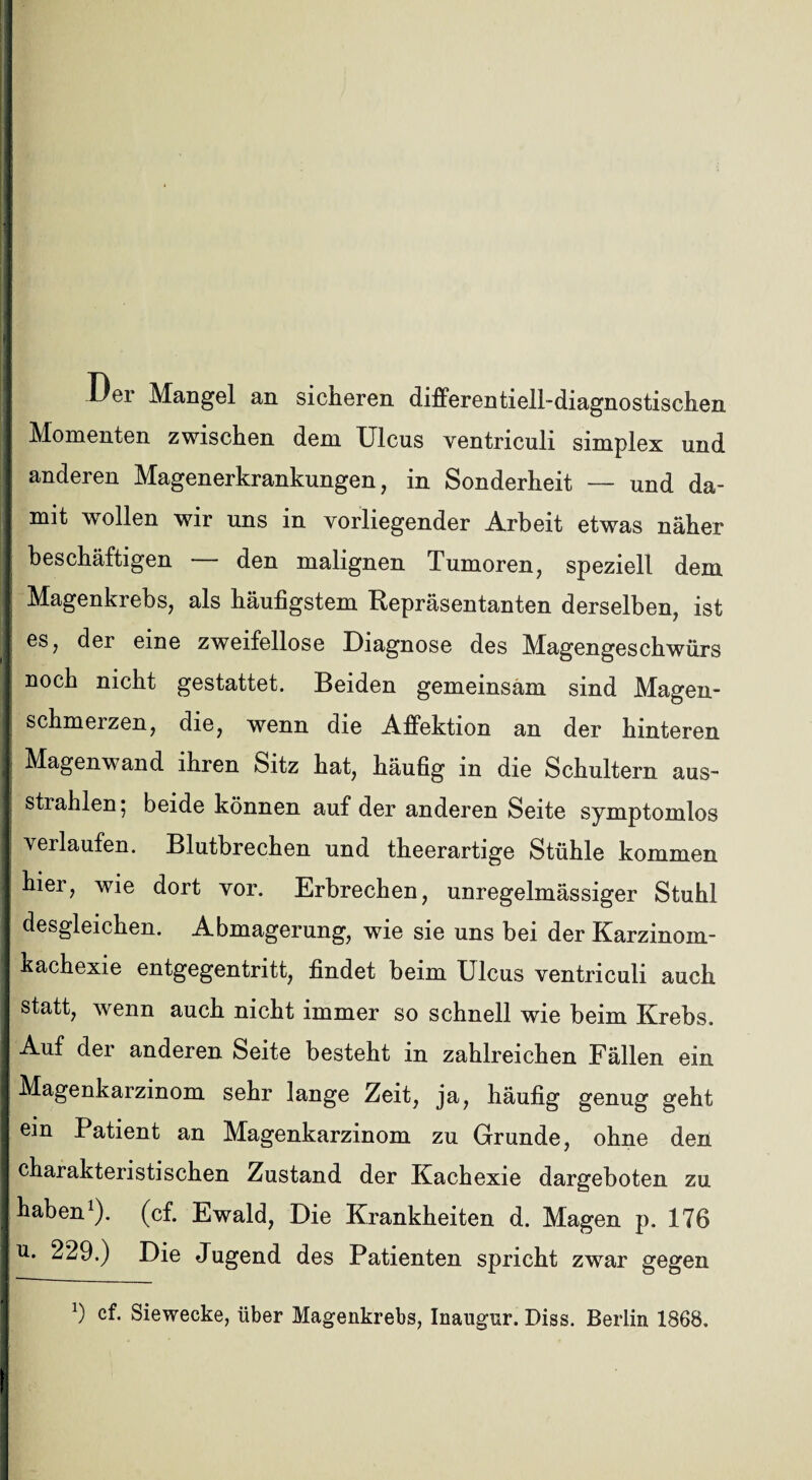 Der Mangel an sicheren differentiell-diagnostischen Momenten zwischen dem Ulcus ventriculi simplex und anderen Magenerkrankungen, in Sonderheit — und da¬ mit wollen wir uns in vorliegender Arbeit etwas näher beschäftigen — den malignen Tumoren, speziell dem Magenkrebs, als häufigstem Repräsentanten derselben, ist es, der eine zweifellose Diagnose des Magengeschwürs noch nicht gestattet. Beiden gemeinsam sind Magen- schmerzen, die, wenn die Affektion an der hinteren Magenwand ihren Sitz hat, häufig in die Schultern aus¬ strahlen 5 beide können auf der anderen Seite symptomlos verlaufen. Blutbrechen und theerartige Stühle kommen hier, wie dort vor. Erbrechen, unregelmässiger Stuhl desgleichen. Abmagerung, wie sie uns bei der Karzinom¬ kachexie entgegentritt, findet beim Ulcus ventriculi auch statt, wenn auch nicht immer so schnell wie beim Krebs. Auf der anderen Seite besteht in zahlreichen Fällen ein Magenkarzinom sehr lange Zeit, ja, häufig genug geht ein Patient an Magenkarzinom zu Grunde, ohne den charakteristischen Zustand der Kachexie dargeboten zu haben1), (cf. Ewald, Die Krankheiten d. Magen p. 176 u. 229.) Die Jugend des Patienten spricht zwar gegen 9 cf. Siewecke, über Magenkrebs, Inaugur. Diss. Berlin 1868.