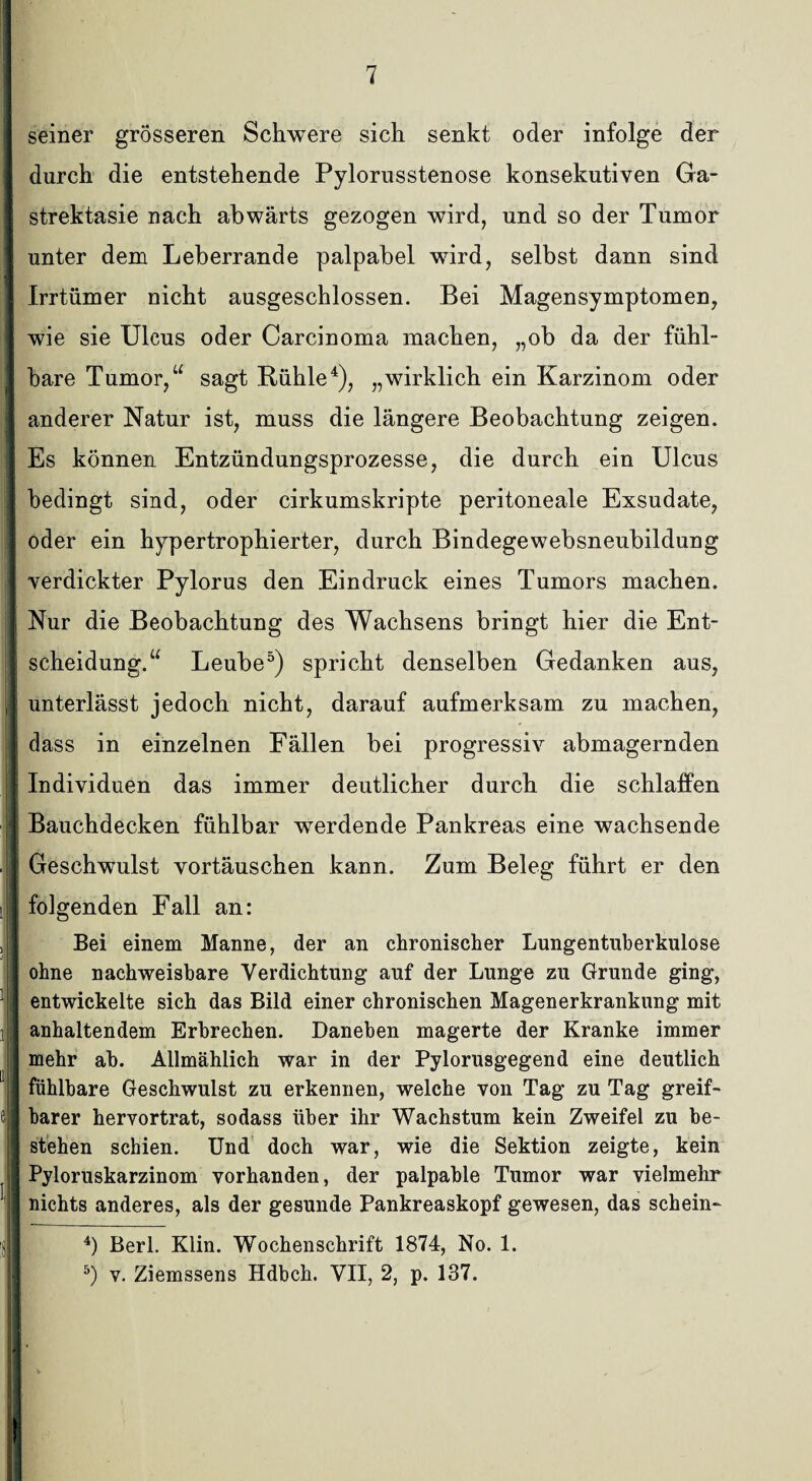 seiner grösseren Schwere sich senkt oder infolge der durch die entstehende Pylorusstenose konsekutiven Ga- strektasie nach abwärts gezogen wird, und so der Tumor unter dem Leberrande palpabel wird, selbst dann sind Irrtümer nicht ausgeschlossen. Bei Magensymptomen, wie sie Ulcus oder Carcinoma machen, „ob da der fühl¬ bare Tumor,“ sagt Bühle4), „wirklich ein Karzinom oder anderer Natur ist, muss die längere Beobachtung zeigen. Es können Entzündungsprozesse, die durch ein Ulcus > | bedingt sind, oder cirkumskripte peritoneale Exsudate, oder ein hypertrophierter, durch Bindegewebsneubildung I verdickter Pylorus den Eindruck eines Tumors machen. I K _ _ |i Nur die Beobachtung des Wachsens bringt hier die Ent¬ scheidung.“ Leube5) spricht denselben Gedanken aus, | unterlässt jedoch nicht, darauf aufmerksam zu machen, II dass in einzelnen Fällen bei progressiv abmagernden I Individuen das immer deutlicher durch die schlaffen | Bauchdecken fühlbar werdende Pankreas eine wachsende . | Geschwulst Vortäuschen kann. Zum Beleg führt er den i folgenden Fall an: i e Bei einem Manne, der an chronischer Lungentuberkulose ohne nachweisbare Verdichtung auf der Lunge zu Grunde ging, entwickelte sich das Bild einer chronischen Magenerkrankung mit anhaltendem Erbrechen. Daneben magerte der Kranke immer mehr ab. Allmählich war in der Pylorusgegend eine deutlich fühlbare Geschwulst zu erkennen, welche von Tag zu Tag greif¬ barer hervortrat, sodass über ihr Wachstum kein Zweifel zu be¬ stehen schien. Und doch war, wie die Sektion zeigte, kein Pyloruskarzinom vorhanden, der palpable Tumor war vielmehr nichts anderes, als der gesunde Pankreaskopf gewesen, das schein- 4) Berl. Klin. Wochenschrift 1874, No. 1. 5) v. Ziemssens Hdbch. VII, 2, p. 137.