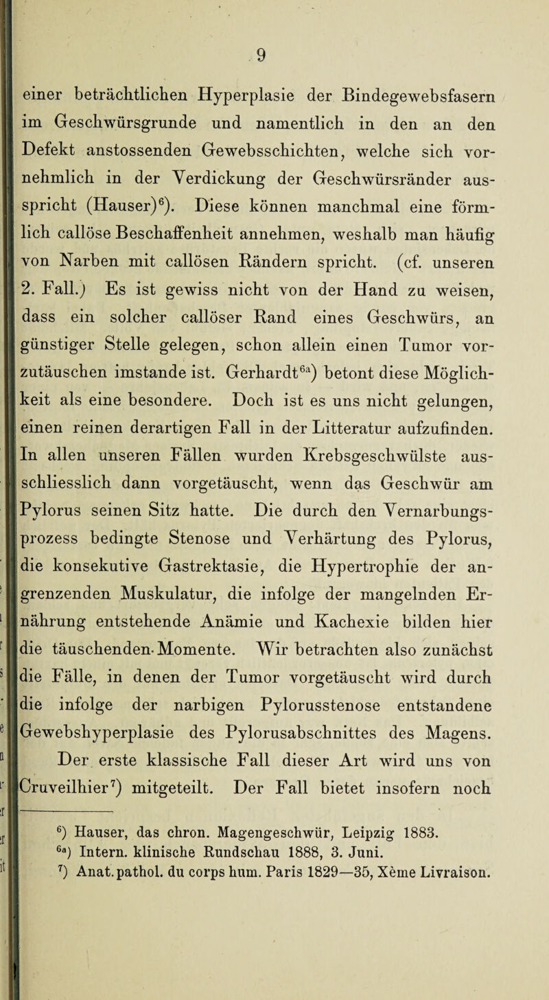 II e einer beträchtlichen Hyperplasie der Bindegewebsfasern im Geschwürsgrunde und namentlich in den an den Defekt anstossenden Gewebsschichten, welche sich vor¬ nehmlich in der Verdickung der Geschwürsränder aus¬ spricht (Hauser)6). Diese können manchmal eine förm¬ lich callöse Beschaffenheit annehmen, weshalb man häufig von Narben mit callösen Rändern spricht, (cf. unseren 2. Fall.) Es ist gewiss nicht von der Hand zu weisen, dass ein solcher callöser Rand eines Geschwürs, an günstiger Stelle gelegen, schon allein einen Tumor vor¬ zutäuschen imstande ist. Gerhardt6*) betont diese Möglich¬ keit als eine besondere. Doch ist es uns nicht gelungen, einen reinen derartigen Fall in der Litteratur aufzufinden. In allen unseren Fällen wurden Krebsgeschwülste aus¬ schliesslich dann vorgetäuscht, wenn das Geschwür am Pylorus seinen Sitz hatte. Die durch den Vernarbungs¬ prozess bedingte Stenose und Verhärtung des Pylorus, die konsekutive Gastrektasie, die Hypertrophie der an¬ grenzenden Muskulatur, die infolge der mangelnden Er¬ nährung entstehende Anämie und Kachexie bilden hier die täuschenden-Momente. Wir betrachten also zunächst die Fälle, in denen der Tumor vorgetäuscht wird durch die infolge der narbigen Pylorusstenose entstandene Gewebshyperplasie des Pylorusabschnittes des Magens. Der erste klassische Fall dieser Art wird uns von Cruveilhier7) mitgeteilt. Der Fall bietet insofern noch t it 6) Hauser, das chron. Magengeschwür, Leipzig 1883. 6a) Intern, klinische Rundschau 1888, 3. Juni. 7) Anat.pathol. du corps hum. Paris 1829—35, Xeme Livraison.