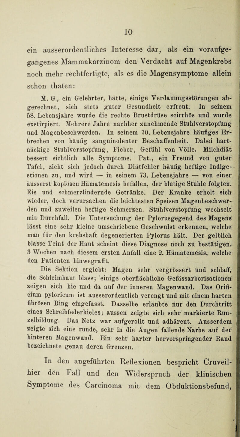 ein ausserordentliches Interesse dar, als ein voraufge¬ gangenes Mammakarzinom den Verdacht auf Magenkrebs noch mehr rechtfertigte, als es die Magensymptome allein schon thaten: M. G., ein Gelehrter, hatte, einige Verdauungsstörungen ab¬ gerechnet, sich stets guter Gesundheit erfreut. In seinem 58. Lebensjahre wurde die rechte Brustdrüse scirrhös und wurde exstirpiert. Mehrere Jahre nachher zunehmende Stuhlverstopfung und Magenbeschwerden. In seinem 70. Lebensjahre häufiges Er¬ brechen von häufig sanguinolenter Beschaffenheit. Dabei hart¬ näckige Stuhlverstopfung, Fieber, Gefühl von Völle. Milchdiät bessert sichtlich alle Symptome. Pat., ein Freund von guter Tafel, zieht sich jedoch durch Diätfehler häufig heftige Indige¬ stionen zu, und wird — in seinem 73. Lebensjahre — von einer äusserst kopiösen Hämatemesis befallen, der blutige Stuhle folgten. Eis und schmerzlindernde Getränke. Der Kranke erholt sich wieder, doch verursachen die leichtesten Speisen Magenbeschwer¬ den und zuweilen heftige Schmerzen. Stuhlverstopfung wechselt mit Durchfall. Die Untersuchung der Pylorusgegend des Magens lässt eine sehr kleine umschriebene Geschwulst erkennen, welche man für den krebshaft degenerierten Pylorus hält. Der gelblich blasse Teint der Haut scheint diese Diagnose noch zu bestätigen. 3 Wochen nach diesem ersten Anfall eine 2. Hämatemesis, welche den Patienten hinwegrafft. Die Sektion ergiebt: Magen sehr vergrössert und schlaff, die Schleimhaut blass; einige oberflächliche Gefässarborisationen zeigen sich hie und da auf der inneren Magenwand. Das Orifi- cium pyloricum ist ausserordentlich verengt und mit einem harten fibrösen Bing eingefasst. Dasselbe erlaubte nur den Durchtritt eines Schreibfederkieles; aussen zeigte sich sehr markierte Bun- zelbildung. Das Netz war aufgerollt und adhärent. Ausserdem zeigte sich eine runde, sehr in die Augen fallende Narbe auf der hinteren Magenwand. Ein sehr harter hervorspringender Band bezeichnete genau deren Grenzen. In den angeführten Reflexionen bespricht Cruveil- hier den Fall und den Widerspruch der klinischen Symptome des Carcinoma mit dem Obduktionsbefund, /