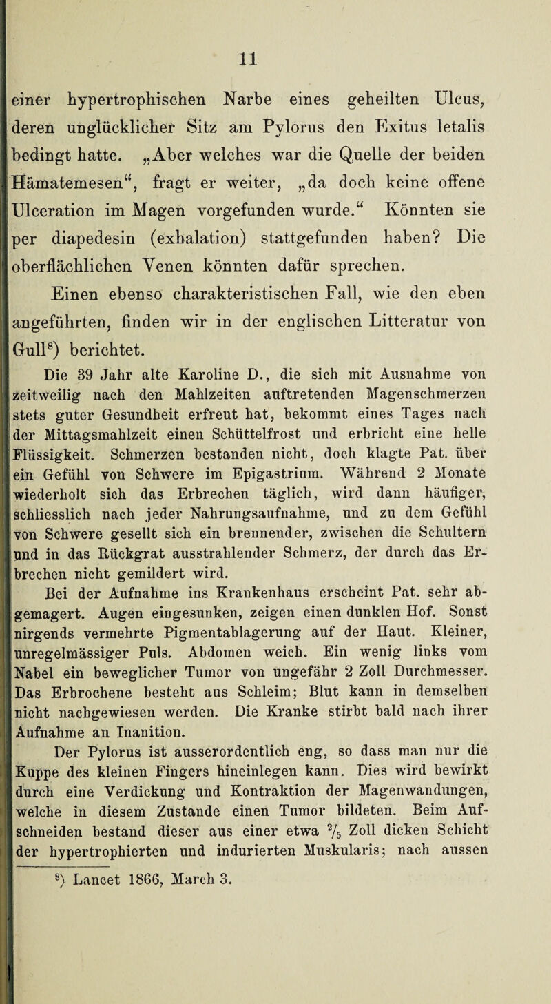 einer hypertropliisehen Narbe eines geheilten Ulcus, deren unglücklicher Sitz am Pylorus den Exitus letalis bedingt hatte. „Aber welches war die Quelle der beiden j Hämatemesen“, fragt er weiter, „da doch keine offene iUlceration im Magen vorgefunden wurde.“ Könnten sie Ij per diapedesin (exhalation) stattgefunden haben? Die I oberflächlichen Venen könnten dafür sprechen. Einen ebenso charakteristischen Fall, wie den eben !| angeführten, finden wir in der englischen Litteratur von || Gull8) berichtet. Die 39 Jahr alte Karoline D., die sich mit Ausnahme von I zeitweilig nach den Mahlzeiten auftretenden Magenschmerzen stets guter Gesundheit erfreut hat, bekommt eines Tages nach der Mittagsmahlzeit einen Schüttelfrost und erbricht eine helle Flüssigkeit. Schmerzen bestanden nicht, doch klagte Pat. über lein Gefühl von Schwere im Epigastrium. Während 2 Monate [wiederholt sich das Erbrechen täglich, wird dann häufiger, Ischliesslich nach jeder Nahrungsaufnahme, und zu dem Gefühl Ij von Schwere gesellt sich ein brennender, zwischen die Schultern [und in das Rückgrat ausstrahlender Schmerz, der durch das Er- [ brechen nicht gemildert wird. Bei der Aufnahme ins Krankenhaus erscheint Pat. sehr ab- ] gemagert. Augen eingesunken, zeigen einen dunklen Hof. Sonst || nirgends vermehrte Pigmentablagerung auf der Haut. Kleiner, I unregelmässiger Puls. Abdomen weich. Ein wenig links vom Nabel ein beweglicher Tumor von ungefähr 2 Zoll Durchmesser. | Das Erbrochene besteht aus Schleim; Blut kann in demselben J nicht nachgewiesen werden. Die Kranke stirbt bald nach ihrer jl Aufnahme an Inanition. Der Pylorus ist ausserordentlich eng, so dass man nur die » Kuppe des kleinen Fingers hineinlegen kann. Dies wird bewirkt n durch eine Verdickung und Kontraktion der Magenwandungen, I welche in diesem Zustande einen Tumor bildeten. Beim Auf- ;| schneiden bestand dieser aus einer etwa % Zoll dicken Schicht i der hypertrophierten und indurierten Muskularis; nach aussen 8) Lancet 1866, March 3. <