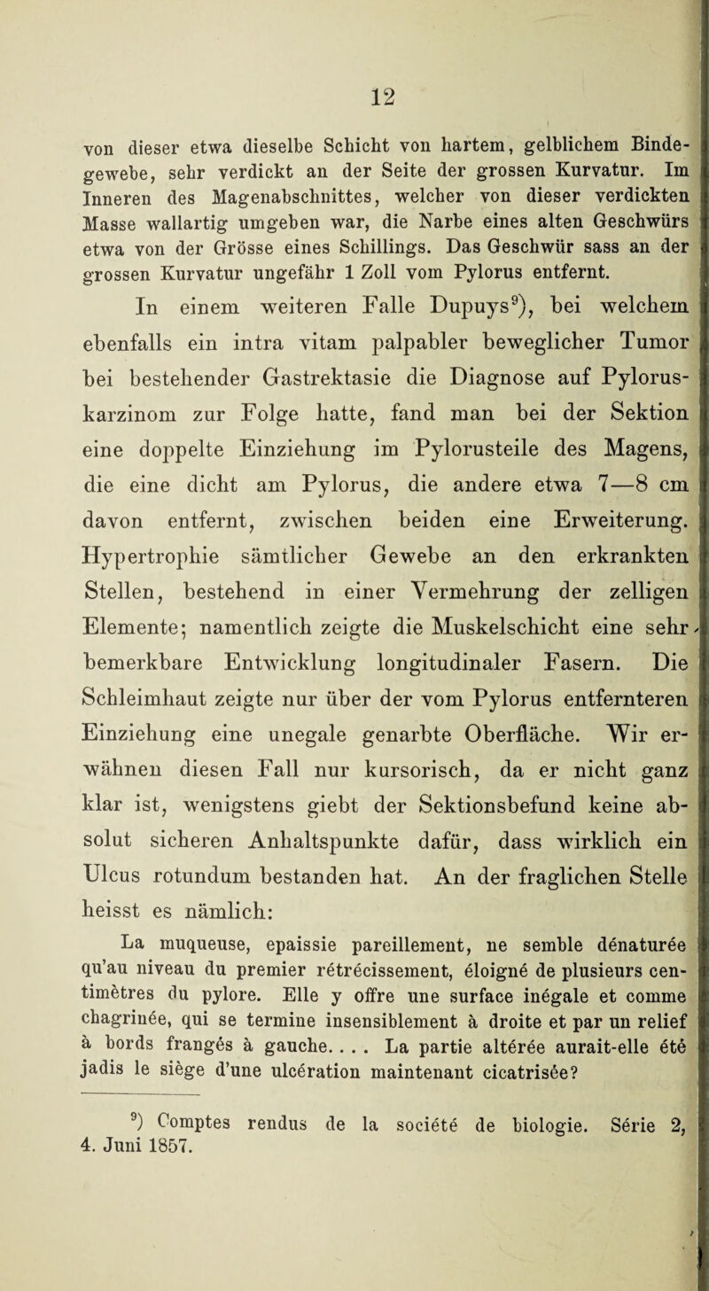 von dieser etwa dieselbe Schicht von hartem, gelblichem Binde¬ gewebe, sehr verdickt an der Seite der grossen Kurvatur. Im Inneren des Magenabschnittes, welcher von dieser verdickten Masse wallartig umgeben war, die Narbe eines alten Geschwürs etwa von der Grösse eines Schillings. Das Geschwür sass an der grossen Kurvatur ungefähr 1 Zoll vom Pylorus entfernt. In einem weiteren Falle Dupuys9), bei welchem ebenfalls ein intra vitam palpabler beweglicher Tumor bei bestehender Gastrektasie die Diagnose auf Pylorus- karzinom zur Folge hatte, fand man bei der Sektion eine doppelte Einziehung im Pylorusteile des Magens, die eine dicht am Pylorus, die andere etwa 7—8 cm davon entfernt, zwischen beiden eine Erweiterung. Hypertrophie sämtlicher Gewebe an den erkrankten Stellen, bestehend in einer Vermehrung der zelligen Elemente; namentlich zeigte die Muskelschicht eine sehr- bemerkbare Entwicklung longitudinaler Fasern. Die Schleimhaut zeigte nur über der vom Pylorus entfernteren Einziehung eine unegale genarbte Oberfläche. Wir er¬ wähnen diesen Fall nur kursorisch, da er nicht ganz klar ist, wenigstens giebt der Sektionsbefund keine ab¬ solut sicheren Anhaltspunkte dafür, dass wirklich ein Ulcus rotundum bestanden hat. An der fraglichen Stelle heisst es nämlich: La muqueuse, epaissie pareillement, ue semble denaturee qu’au niveau du premier retrecissement, eloigne de plusieurs cen- timetres du pylore. Elle y offre une surface inegale et comme chagrinee, qui se termine insensiblement ä droite et par un relief ä bords franges ä gauche.... La partie alteree aurait-elle ete jadis le siege d’une ulceration maintenant cicatrisöe? 9) Comptes rendus de la societe de biologie. Serie 2, 4. Juni 1857.