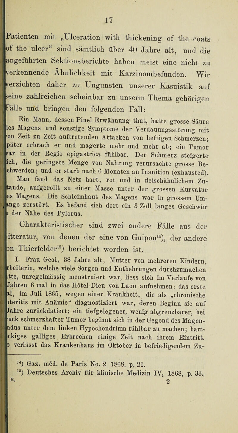 ■Patienten mit „Ulceration with thickening of the coats lof the ulcer“ sind sämtlich über 40 Jahre alt, und die langeführten Sektionsberichte haben meist eine nicht zu ■verkennende Ähnlichkeit mit Karzinombefunden. Wir ■verzichten daher zu Ungunsten unserer Kasuistik auf feine zahlreichen scheinbar zu unserm Thema gehörigen Fälle und bringen den folgenden Fall: Ein Mann, dessen Pinel Erwähnung thut, hatte grosse Säure fes Magens und sonstige Symptome der Verdauungsstörung mit «on Zeit zu Zeit auf tretenden Attacken von heftigen Schmerzen; Später erbrach er und magerte mehr und mehr ah; ein Tumor far in der Eegio epigastrica fühlbar. Der Schmerz steigerte lieh, die geringste Menge von Nahrung verursachte grosse Be¬ schwerden; und er starb nach 6 Monaten an Inanition (exhausted). Man fand das Netz hart, rot und in fleischähnlichem Zu- jitande, aufgerollt zu einer Masse unter der grossen Kurvatur les Magens. Die Schleimhaut des Magens war in grossem Um- (finge zeistört. Es befand sich dort ein 3 Zoll langes Geschwür } der Nähe des Pylorus. Charakteristischer sind zwei andere Fälle aus der »itteratur, von denen der eine von Gruipon14), der andere fcn Thierfelder15) berichtet worden ist. I. Frau Geai, 38 Jahre alt, Mutter von mehreren Kindern, Irbeiterin, welche viele Sorgen und Entbehrungen durchzumachen litte, unregelmässig menstruiert war, liess sich im Verlaufe von 11 Jahren 6 mal in das Hötel-Dieu von Laon aufnehmen: das erste jjal, im Juli 1865, wegen einer Krankheit, die als „chronische literitis mit Anämie“ diagnostiziert war, deren Beginn sie auf ijJahre zurückdatiert; ein tiefgelegener, wenig abgrenzbarer, bei ruck schmerzhafter Tumor beginnt sich in der Gegend des Magen- Indus unter dem linken Hypochondrium fühlbar zu machen; hart- Ickiges galliges Erbrechen einige Zeit nach ihrem Eintritt. 13 verlässt das Krankenhaus im Oktober in befriedigendem Zu- J4) Gaz. med. de Paris No. 2 1868, p. 21. 15) Deutsches Archiv für klinische Medizin IV, 1868, p. 33. r. 2