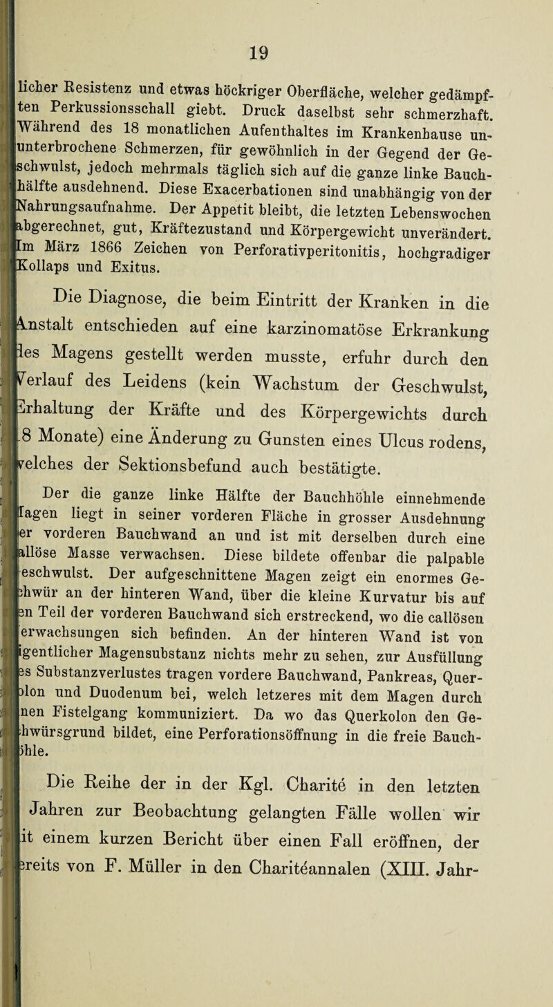 hoher Resistenz und etwas höckriger Oberfläche, welcher gedämpf¬ ten Perkussionsschall giebt. Druck daselbst sehr schmerzhaft. Während des 18 monatlichen Aufenthaltes im Krankenhause un¬ unterbrochene Schmerzen, für gewöhnlich in der Gegend der Ge¬ ischwulst, jedoch mehrmals täglich sich auf die ganze linke Bauch¬ hälfte ausdehnend. Diese Exacerbationen sind unabhängig von der Nahrungsaufnahme. Der Appetit bleibt, die letzten Lebenswochen abgerechnet, gut, Kräftezustand und Körpergewicht unverändert, m März 1866 Zeichen von Perforativperitonitis, hochgradiger ^ollaps und Exitus. Die Diagnose, die beim Eintritt der Kranken in die mstalt entschieden auf eine karzmomatöse Erkrankung les Magens gestellt werden musste, erfuhr durch den rerlauf des Leidens (kein Wachstum der Geschwulst, Erhaltung der Kräfte und des Körpergewichts durch 8 Monate) eine Änderung zu Gunsten eines Ulcus rodens, welches der Sektionsbefund auch bestätigte. Der die ganze linke Hälfte der Bauchhöhle einnehmende lagen liegt in seiner vorderen Fläche in grosser Ausdehnung |er vorderen Bauchwand an und ist mit derselben durch eine illöse Masse verwachsen. Diese bildete offenbar die palpable Geschwulst. Der aufgeschnittene Magen zeigt ein enormes Ge- jfiiwür an der hinteren Wand, über die kleine Kurvatur bis auf fen Teil der vorderen Bauchwand sich erstreckend, wo die callösen jerwachsungen sich befinden. An der hinteren Wand ist von Igentlicher Magensubstanz nichts mehr zu sehen, zur Ausfüllung is Substanzverlustes tragen vordere Bauchwand, Pankreas, Quer- )lon und Duodenum bei, welch letzeres mit dem Magen durch Inen Fistelgang kommuniziert. Da wo das Querkolon den Ge- Ihwürsgrund bildet, eine Perforationsöffnung in die freie Bauch- phle. Die Reihe der in der Kgl. Charite in den letzten Jahren zur Beobachtung gelangten Fälle wollen wir |it einem kurzen Bericht über einen Fall eröffnen, der sreits von F. Müller in den Chariteannalen (XIII. Jahr-