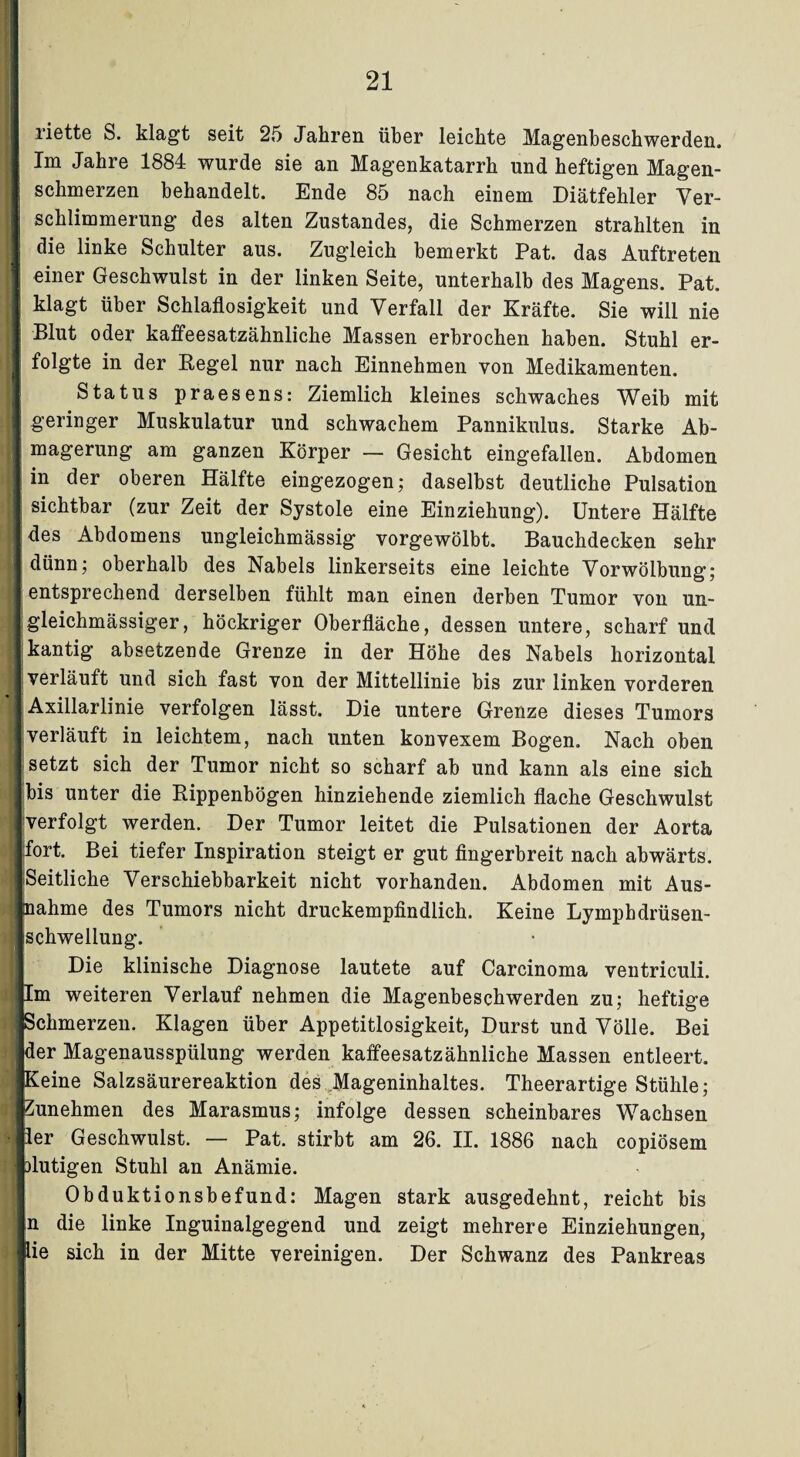 liette S. klagt seit 25 Jahren über leichte Magenheschwerden, i Im Jahre 1884 wurde sie an Magenkatarrh und heftigen Magen- : schmerzen behandelt. Ende 85 nach einem Diätfehler Ver- | schlimmerung des alten Zustandes, die Schmerzen strahlten in die linke Schulter aus. Zugleich bemerkt Pat. das Auftreten | einer Geschwulst in der linken Seite, unterhalb des Magens. Pat. klagt über Schlaflosigkeit und Verfall der Kräfte. Sie will nie I Blut oder kaffeesatzähnliche Massen erbrochen haben. Stuhl er- I folgte in der Regel nur nach Einnehmen von Medikamenten. Status praesens: Ziemlich kleines schwaches Weib mit I geringer Muskulatur und schwachem Pannikulus. Starke Ab- j magerung am ganzen Körper — Gesicht eingefallen. Abdomen I in der oberen Hälfte eingezogen; daselbst deutliche Pulsation I sichtbar (zur Zeit der Systole eine Einziehung). Untere Hälfte jdes Abdomens ungleichmässig vorgewölbt. Bauchdecken sehr ■ dünn; oberhalb des Nabels linkerseits eine leichte Vorwölbung; I entsprechend derselben fühlt man einen derben Tumor von un- Igleichmässiger, höckriger Oberfläche, dessen untere, scharf und I kantig absetzende Grenze in der Höhe des Nabels horizontal I verläuft und sich fast von der Mittellinie bis zur linken vorderen Axillarlinie verfolgen lässt. Die untere Grenze dieses Tumors Iverläuft in leichtem, nach unten konvexem Bogen. Nach oben I setzt sich der Tumor nicht so scharf ab und kann als eine sich Ibis unter die Rippenbögen hinziehende ziemlich flache Geschwulst «verfolgt werden. Der Tumor leitet die Pulsationen der Aorta [fort. Bei tiefer Inspiration steigt er gut fingerbreit nach abwärts. ■ Seitliche Verschiebbarkeit nicht vorhanden. Abdomen mit Aus- Inahme des Tumors nicht druckempfindlich. Keine Lympbdrüsen- Ischwellung. Die klinische Diagnose lautete auf Carcinoma ventriculi. Cm weiteren Verlauf nehmen die Magenbeschwerden zu; heftige Schmerzen. Klagen über Appetitlosigkeit, Durst und Völle. Bei jder Magenausspülung werden kaffeesatzähnliche Massen entleert. Keine Salzsäurereaktion des Mageninhaltes. Theerartige Stühle; fZunehmen des Marasmus; infolge dessen scheinbares Wachsen ler Geschwulst. — Pat. stirbt am 26. II. 1886 nach copiösem Dlutigen Stuhl an Anämie. Obduktionsbefund: Magen stark ausgedehnt, reicht bis n die linke Inguinalgegend und zeigt mehrere Einziehungen, iie sich in der Mitte vereinigen. Der Schwanz des Pankreas !