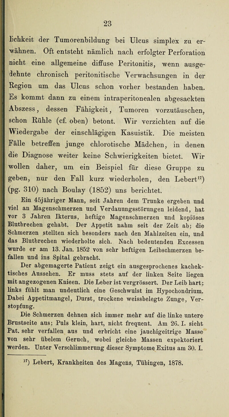 lichkeit der Tumorenbildung bei Ulcus simplex zu er- | 'wähnen. Oft entsteht nämlich nach erfolgter Perforation j nicht eine allgemeine diffuse Peritonitis, wenn ausge¬ dehnte chronisch peritonitische Verwachsungen in der | Region um das Ulcus schon vorher bestanden haben. Es kommt dann zu einem intraperitonealen abgesackten Abszess, dessen Fähigkeit, Tumoren vorzutäuschen, i schon Rühle (cf. oben) betont. Wir verzichten auf die I Wiedergabe der einschlägigen Kasuistik. Die meisten Fälle betreffen junge chlorotische Mädchen, in denen die Diagnose weiter keine Schwierigkeiten bietet. Wir I wollen daher, um ein Beispiel für diese Gruppe zu geben, nur den Fall kurz wiederholen, den Lebert17) | (pg* 310) nach Boulay (1852) uns berichtet. Ein 45jähriger Mann, seit Jahren dem Trünke ergeben und viel an Magenschmerzen und Verdauungsstörungen leidend, hat vor 3 Jahren Ikterus, heftige Magenschmerzen und kopiöses Blutbrechen gehabt. Der Appetit nahm seit der Zeit ab; die Schmerzen stellten sich besonders nach den Mahlzeiten ein, und das Blutbrechen wiederholte sich. Nach bedeutenden Excessen wurde er am 13. Jan. 1852 von sehr heftigen Leibschmerzen be¬ fallen und ins Spital gebracht. Der abgemagerte Patient zeigt ein ausgesprochenes kachek- tisches Aussehen. Er muss stets auf der linken Seite liegen mit angezogenen Knieen. Die Leber ist vergrössert. Der Leib hart; links fühlt man undeutlich eine Geschwulst im Hypochondrium. ,1 Dabei Appetitmangel, Durst, trockene weissbelegte Zunge, Ver¬ stopfung. Die Schmerzen dehnen sich immer mehr auf die linke untere Brustseite aus; Puls klein, hart, nicht frequent. Am 26. I. sieht Pat. sehr verfallen aus und erbricht eine jauchigeitrige Masse von sehr übelem Geruch, wobei gleiche Massen expektoriert werden. Unter Verschlimmerung dieser Symptome Exitus am 30. L 17) Lebert, Krankheiten des Magens, Tübingen, 1878. !