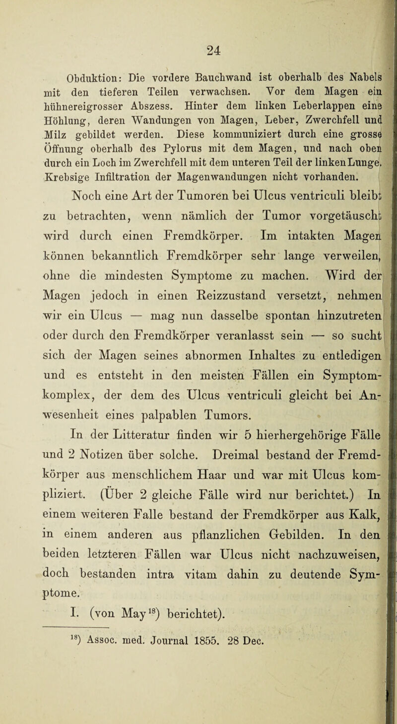 Obduktion: Die vordere Bauchwand ist oberhalb des Nabels mit den tieferen Teilen verwachsen. Vor dem Magen ein hühnereigrosser Abszess. Hinter dem linken Leberlappen eine Höhlung, deren Wandungen von Magen, Leber, Zwerchfell und Milz gebildet werden. Diese kommuniziert durch eine grosse Öffnung oberhalb des Pylorus mit dem Magen, und nach oben durch ein Loch im Zwerchfell mit dem unteren Teil der linken Lunge. Krebsige Infiltration der Magenwandungen nicht vorhanden. Noch eine Art der Tumoren bei Ulcus ventriculi bleibt zu betrachten, wenn nämlich der Tumor vorgetäuscht wird durch einen Fremdkörper. Im intakten Magen können bekanntlich Fremdkörper sehr lange verweilen, ohne die mindesten Symptome zu machen. Wird der Magen jedoch in einen Feizzustand versetzt, nehmen wir ein Ulcus — mag nun dasselbe spontan hinzutreten oder durch den Fremdkörper veranlasst sein — so sucht sich der Magen seines abnormen Inhaltes zu entledigen und es entsteht in den meisten Fällen ein Symptom¬ komplex, der dem des Ulcus ventriculi gleicht bei An¬ wesenheit eines palpablen Tumors. In der Litteratur finden wir 5 hierhergehörige Fälle und 2 Notizen über solche. Dreimal bestand der Fremd¬ körper aus menschlichem Haar und war mit Ulcus kom¬ pliziert. (Über 2 gleiche Fälle wird nur berichtet.) In einem weiteren Falle bestand der Fremdkörper aus Kalk, in einem anderen aus pflanzlichen Gebilden. In den beiden letzteren Fällen war Ulcus nicht nachzuweisen, doch bestanden intra vitam dahin zu deutende Sym¬ ptome. I. (von May18) berichtet).