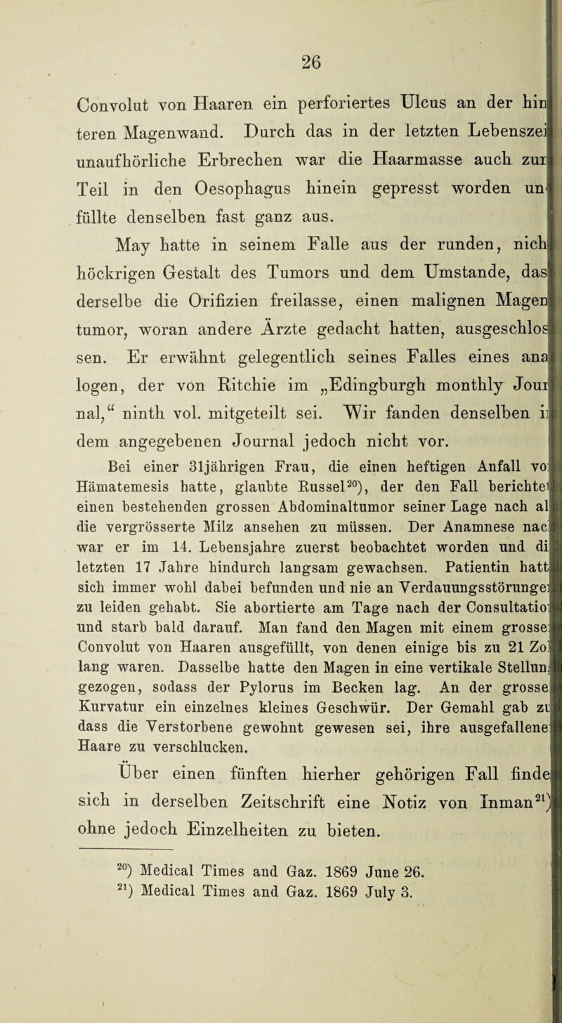 Convolut von Haaren ein perforiertes Ulcus an der hin teren Magenwand. Durch das in der letzten Lebenszei unaufhörliche Erbrechen war die Haarmasse auch zur Teil in den Oesophagus hinein gepresst worden un füllte denselben fast ganz aus. May hatte in seinem Falle aus der runden, nich höckrigen Gestalt des Tumors und dem Umstande, das derselbe die Orifizien freilasse, einen malignen Magen tumor, woran andere Ärzte gedacht hatten, ausgeschlos sen. Er erwähnt gelegentlich seines Falles eines ana logen, der von Ritchie im „Edingburgh monthly Joui nal,“ ninth vol. mitgeteilt sei. Wir fanden denselben iij dem angegebenen Journal jedoch nicht vor. Bei einer 31jährigen Frau, die einen heftigen Anfall vo Hämatemesis hatte, glaubte Rüssel20), der den Fall berichtei einen bestehenden grossen Abdominaltumor seiner Lage nach al die vergrösserte Milz ansehen zu müssen. Der Anamnese nac war er im 14. Lebensjahre zuerst beobachtet worden und di; letzten 17 Jahre hindurch langsam gewachsen. Patientin hattj sich immer wohl dabei befunden und nie an Verdauungsstörunge zu leiden gehabt. Sie abortierte am Tage nach der Consultatio: und starb bald darauf. Man fand den Magen mit einem grosse Convolut von Haaren ausgefüllt, von denen einige bis zu 21 Zolj lang waren. Dasselbe hatte den Magen in eine vertikale Stellun gezogen, sodass der Pylorus im Becken lag. An der grosse Kurvatur ein einzelnes kleines Geschwür. Der Gemahl gab zi| dass die Verstorbene gewohnt gewesen sei, ihre ausgefallene Haare zu verschlucken. •• Uber einen fünften hierher gehörigen Fall finde sich in derselben Zeitschrift eine Notiz von Inman21 ohne jedoch Einzelheiten zu bieten. 20) Medical Times and Gaz. 1869 June 26. 21) Medical Times and Gaz. 1869 July 3.