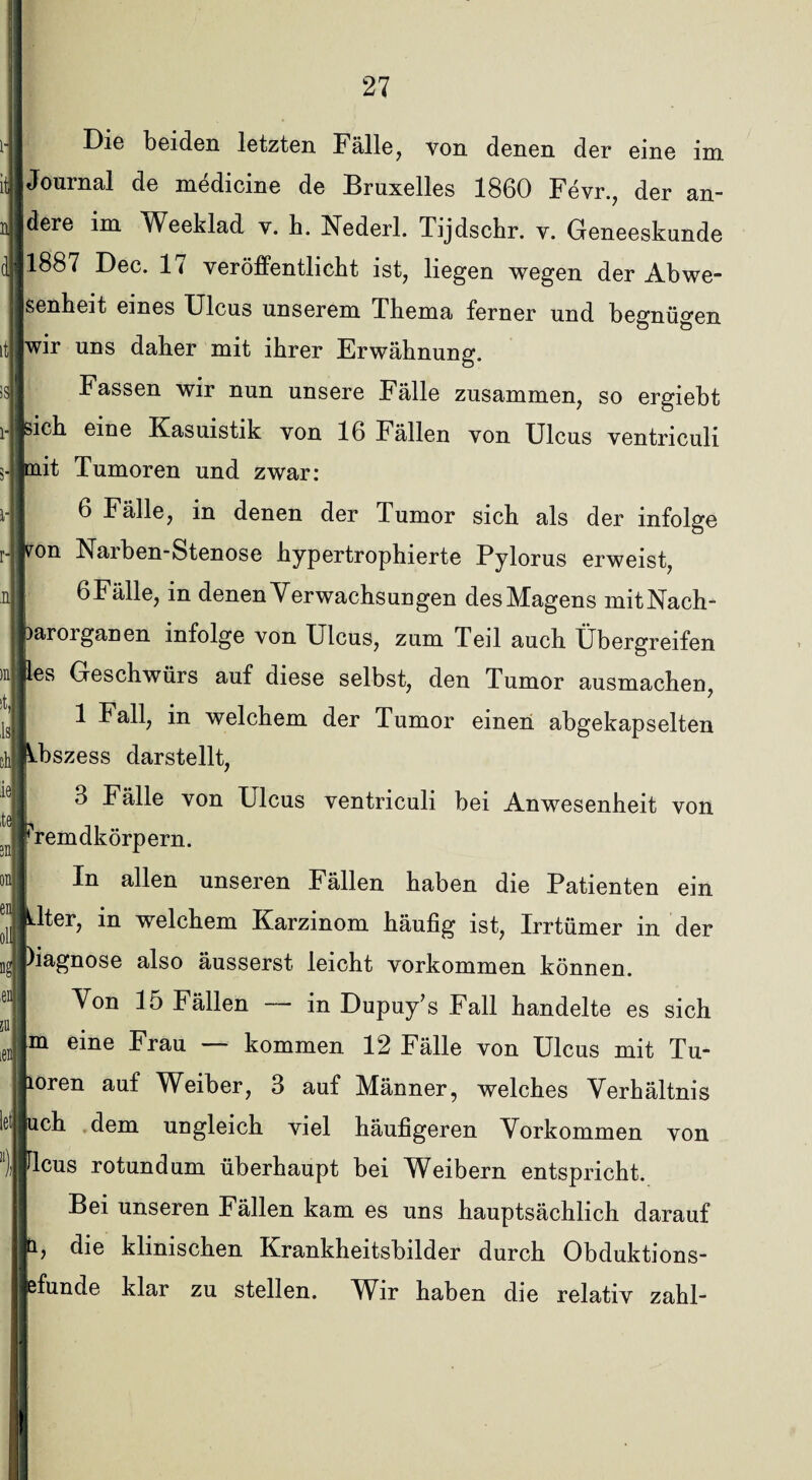 i- it n Die beiden letzten Fälle, von denen der eine im Journal de medicine de Bruxelles 1860 Fevr., der an¬ dere im Weeklad v. h. Nederl. Tijdscbr. v. Geneeskunde li ls 1887 Dec. 1 < veröffentlicht ist, liegen wegen der Abwe¬ senheit eines Ulcus unserem Thema ferner und begnügen wir uns daher mit ihrer Erwähnung. Fassen wir nun unsere Fälle zusammen, so ergiebt sich eine Kasuistik von 16 Fällen von Ulcus ventriculi 3- mit Tumoren und zwar: 6 Fälle, in denen der Tumor sich als der infolge von Narben-Stenose hypertrophierte Pylorus erweist, 6 Fälle, in denen Verwachsungen desMagens mitNach- laroiganen infolge von Ulcus, zum Teil auch Übergreifen les Geschwürs auf diese selbst, den Tumor ausmachen, 1 Fall, in welchem der Tumor einen abgekapselten Abszess darstellt, 3 Fälle von Ulcus ventriculi bei Anwesenheit von remdkörpern. In allen unseren Fällen haben die Patienten ein 611 lter, in welchem Karzinom häufig ist, Irrtümer in der 'iagnose also äusserst leicht Vorkommen können. Von 15 Fällen — in Dupuy’s Fall handelte es sich m eine Frau kommen 12 Fälle von Ulcus mit Tu- oren auf Weiber, 3 auf Männer, welches Verhältnis ch dem ungleich viel häufigeren Vorkommen von leus rotundum überhaupt bei Weibern entspricht. Bei unseren Fällen kam es uns hauptsächlich darauf die klinischen Krankheitsbilder durch Obduktions- ,en ffunde klar zu stellen. Wir haben die relativ zahl-