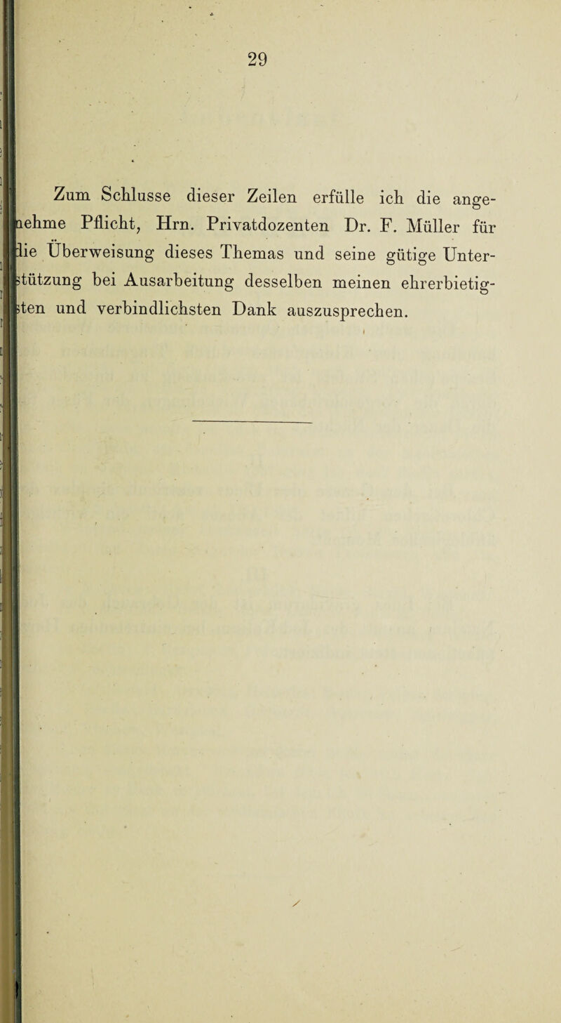 Zum Schlüsse dieser Zeilen erfülle ich die ange- ehme Pflicht, Hrn. Privatdozenten Dr. F. Müller für ie Überweisung dieses Themas und seine gütige Unter- tiitzung bei Ausarbeitung desselben meinen ehrerbietig- ten und verbindlichsten Dank auszusprechen.