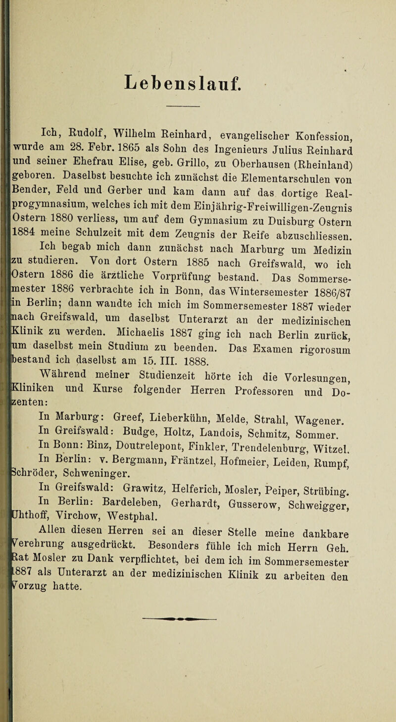Lebenslauf. Ich, Rudolf, Wilhelm Reinhard, evangelischer Konfession, wurde am 28. Febr. 1865 als Sohn des Ingenieurs Julius Reinhard und seiner Ehefrau Elise, geh. Grillo, zu Oberhausen (Rheinland) geboren. Daselbst besuchte ich zunächst die Elementarschulen von :; Bender, Feld und Gerber und kam dann auf das dortige Real- | progymnasium, welches ich mit dem Einjährig-Freiwillig’en-Zeugnis ■ Ostern 1880 verliess, um auf dem Gymnasium zu Duisburg Ostern 11884 meine Schulzeit mit dem Zeugnis der Reife abzuschliessen. Ich begab mich dann zunächst nach Marburg um Medizin j|zu studieren. Von dort Ostern 1885 nach Greifswald, wo ich JOstern 1886 die ärztliche Vorprüfung bestand. Das Sommerse- imester 1886 verbrachte ich in Bonn, das Wintersemester 1886/87 lin Berlin; dann wandte ich mich im Sommersemester 1887 wieder Imach Greifswald, um daselbst Unterarzt an der medizinischen ■Klinik zu werden. Michaelis 1887 ging ich nach Berlin zurück, Ife ^ daselbst mein Studium zu beenden. Das Examen rigorosum '«bestand ich daselbst am 15. III. 1888. Während meiner Studienzeit hörte ich die Vorlesungen, eiiniken und Kurse folgender Herren Professoren und Do- enten: In Marburg. Greef, Lieberkühn, Melde, Strahl, Wagener. In Greifswald: Budge, Holtz, Landois, Schmitz, Sommer. In Bonn: Binz, Doutrelepont, Finkler, Trendelenburg, Witzei. fl In Berlin: v. Bergmann, Fräntzel, Hofmeier, Leiden, Rumpf, ■Schröder, Schweninger. In Greifswald: Grawitz, Helferich, Mosler, Peiper, Strübing. In Berlin: Bardeleben, Gerhardt, Gusserow, Schweigger jUhthoif, Virchow, Westphal. H Allen diesen Herren sei an dieser Stelle meine dankbare Verehrung ausgedrückt. Besonders fühle ich mich Herrn Geh. ■Etat Mosler zu Dank verpflichtet, bei dem ich im Sommersemester ,1887 als Unterarzt an der medizinischen Klinik zu arbeiten den «Vorzug hatte.