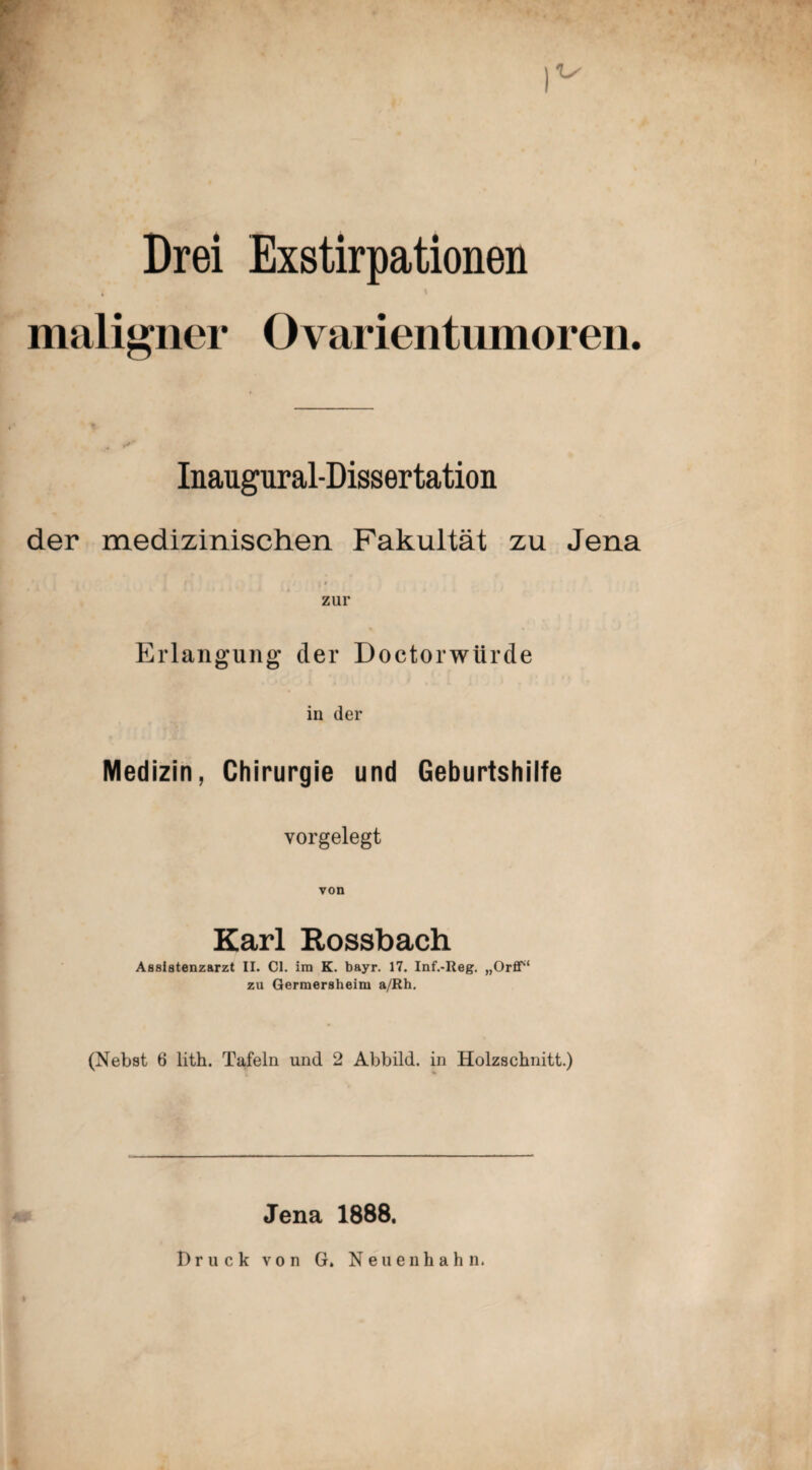 Drei Exstirpationen maligner Ovarientiimoreii. Inaugural-Dissertation der medizinischen Fakultät zu Jena t zur Erlangung der Doctorwürde in der Medizin, Chirurgie und Geburtshilfe vorgelegt von Karl Eossbach Assistenzarzt II. CI. im K. bayr. 17. Inf.-Reg. „OrfiT' zu Germersheim a/Rh, (Nebst 6 lith. Tafeln und 2 Abbild, in Holzscbnitt.) Jena 1888. Druck von G. Neuenhahn.