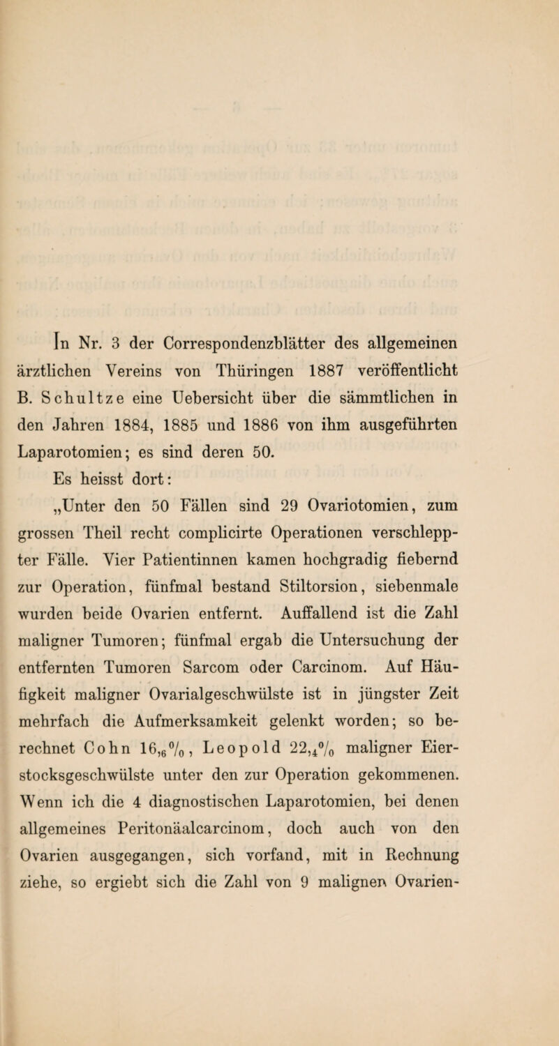 In Nr. 3 der Correspondenzblätter des allgemeinen ärztlichen Vereins von Thüringen 1887 veröffentlicht B. Schnitze eine Uehersicht über die sämmtlichen in den Jahren 1884, 1885 und 1886 von ihm ausgeführten Laparotomien; es sind deren 50. Es heisst dort: „Unter den 50 Fällen sind 29 Ovariotomien, zum grossen Theil recht complicirte Operationen verschlepp¬ ter Fälle. Vier Patientinnen kamen hochgradig fiebernd zur Operation, fünfmal bestand Stiltorsion, siebenmale wurden beide Ovarien entfernt. Auffallend ist die Zahl maligner Tumoren; fünfmal ergab die Untersuchung der entfernten Tumoren Sarcom oder Carcinom. Auf Häu¬ figkeit maligner Ovarialgeschwülste ist in jüngster Zeit mehrfach die Aufmerksamkeit gelenkt worden; so be¬ rechnet Cohn 16,6%, Leopold 22,4% maligner Eier¬ stocksgeschwülste unter den zur Operation gekommenen. Wenn ich die 4 diagnostischen Laparotomien, bei denen allgemeines Peritonäalcarcinom, doch auch von den Ovarien ausgegangen, sich vorfand, mit in Rechnung ziehe, so ergiebt sich die Zahl von 9 malignen Ovarien-