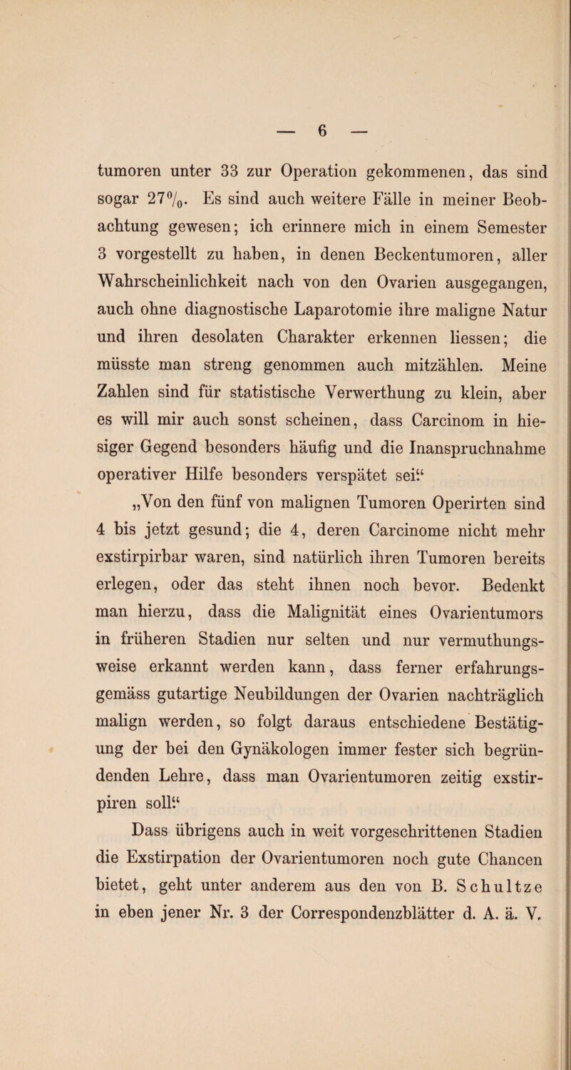 tumoren unter 33 zur Operation gekommenen, das sind sogar 27%. Es sind aucli weitere Fälle in meiner Beob¬ achtung gewesen; ich erinnere mich in einem Semester 3 vorgestellt zu haben, in denen Beckentumoren, aller Wahrscheinlichkeit nach von den Ovarien ausgegangen, auch ohne diagnostische Laparotomie ihre maligne Natur und ihren desolaten Charakter erkennen Hessen; die müsste man streng genommen auch mitzählen. Meine Zahlen sind für statistische Verwerthung zu klein, aber es will mir auch sonst scheinen, dass Carcinom in hie¬ siger Gegend besonders häufig und die Inanspruchnahme operativer Hilfe besonders verspätet sei“ „Von den fünf von malignen Tumoren Operirten sind 4 bis jetzt gesund; die 4, deren Carcinome nicht mehr exstirpirbar waren, sind natürlich ihren Tumoren bereits erlegen, oder das steht ihnen noch bevor. Bedenkt man hierzu, dass die Malignität eines Ovarientumors in früheren Stadien nur selten und nur vermuthungs- weise erkannt werden kann, dass ferner erfahrungs- gemäss gutartige Neubildungen der Ovarien nachträglich malign werden, so folgt daraus entschiedene Bestätig¬ ung der bei den Gynäkologen immer fester sich begrün¬ denden Lehre, dass man Ovarientumoren zeitig exstir- piren solH‘ Dass übrigens auch in weit vorgeschrittenen Stadien die Exstirpation der Ovarientumoren noch gute Chancen bietet, geht unter anderem aus den von B. Schnitze in eben jener Nr. 3 der Correspondenzblatter d. A. ä. V,