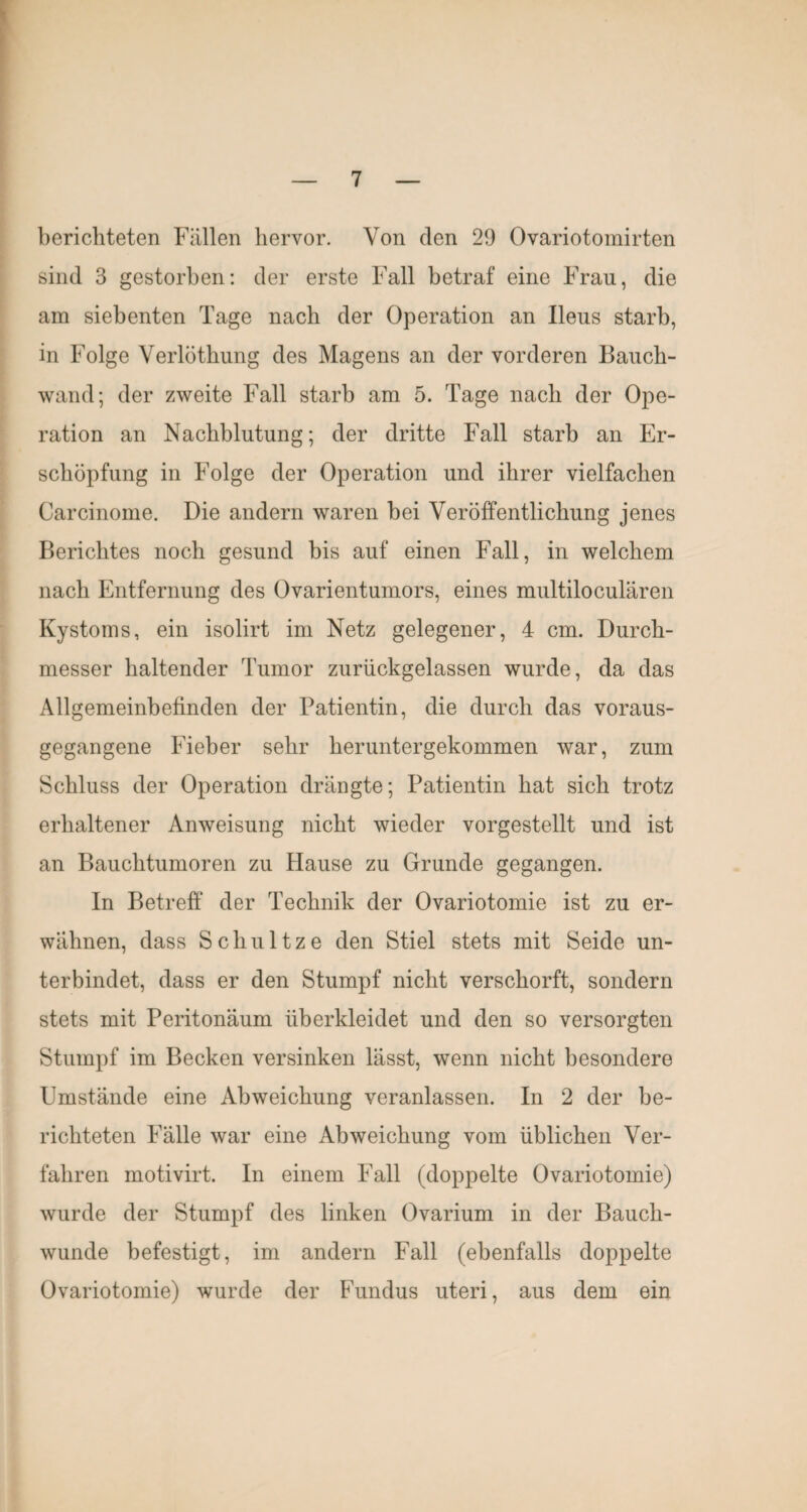 berichteten Füllen hervor. Von den 29 Ovariotomirten sind 3 gestorben: der erste Fall betraf eine Frau, die am siebenten Tage nach der Operation an Ileus starb, in Folge Verlöthung des Magens an der vorderen Baucb- wand; der zweite Fall starb am 5. Tage nach der Ope¬ ration an Nachblutung; der dritte Fall starb an Er¬ schöpfung in Folge der Operation und ihrer vielfachen Carcinome. Die andern waren bei Veröffentlichung jenes Berichtes noch gesund bis auf einen Fall, in welchem nach Entfernung des Ovarientumors, eines multiloculären Kystoms, ein isolirt im Netz gelegener, 4 cm. Durch¬ messer haltender Tumor zurückgelassen wurde, da das Allgemeinbefinden der Patientin, die durch das voraus¬ gegangene Fieber sehr heruntergekommen war, zum Schluss der Operation drängte; Patientin hat sich trotz erhaltener Anweisung nicht wieder vorgestellt und ist an Bauchtumoren zu Hause zu Grunde gegangen. In Betreff der Technik der Ovariotomie ist zu er¬ wähnen, dass Schnitze den Stiel stets mit Seide un¬ terbindet, dass er den Stumpf nicht verschorft, sondern stets mit Peritonäum überkleidet und den so versorgten Stumpf im Becken versinken lasst, wenn nicht besondere Umstände eine Abweichung veranlassen. In 2 der be¬ richteten Fälle war eine Abweichung vom üblichen Ver¬ fahren motivirt. In einem Fall (doppelte Ovariotomie) wurde der Stumpf des linken Ovarium in der Bauch¬ wunde befestigt, im andern Fall (ebenfalls doppelte Ovariotomie) wurde der Fundus uteri, aus dem ein