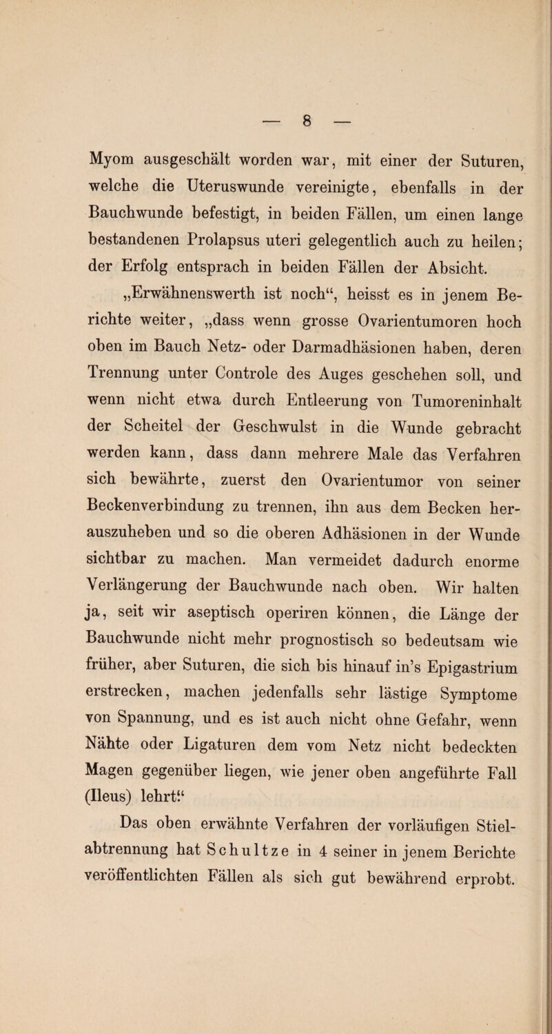 Myom ausgeschält worden war, mit einer der Suturen, welche die Uteruswunde vereinigte, ebenfalls in der Bauchwunde befestigt, in beiden Fällen, um einen lange bestandenen Prolapsus uteri gelegentlich auch zu heilen; der Erfolg entsprach in beiden Fällen der Absicht. „Erwähnenswerth ist noch“, heisst es in jenem Be¬ richte weiter, „dass wenn grosse Ovarientumoren hoch oben im Bauch Netz- oder Darmadhäsionen haben, deren Trennung unter Controle des Auges geschehen soll, und wenn nicht etwa durch Entleerung von Tumoreninhalt der Scheitel der Geschwulst in die Wunde gebracht werden kann, dass dann mehrere Male das Verfahren sich bewährte, zuerst den Ovarientumor von seiner Beckenverbindung zu trennen, ihn aus dem Becken her¬ auszuheben und so die oberen Adhäsionen in der Wunde sichtbar zu machen. Man vermeidet dadurch enorme Verlängerung der Bauchwunde nach oben. Wir halten ja, seit wir aseptisch operiren können, die Länge der Bauchwunde nicht mehr prognostisch so bedeutsam wie früher, aber Suturen, die sich bis hinauf in’s Epigastrium erstrecken, machen jedenfalls sehr lästige Symptome von Spannung, und es ist auch nicht ohne Gefahr, wenn Nähte oder Ligaturen dem vom Netz nicht bedeckten Magen gegenüber liegen, wie jener oben angeführte Fall (Ileus) lehrti‘ Das oben erwähnte Verfahren der vorläufigen Stiel¬ abtrennung hat Schnitze in 4 seiner in jenem Berichte veröffentlichten Fällen als sich gut bewährend erprobt.