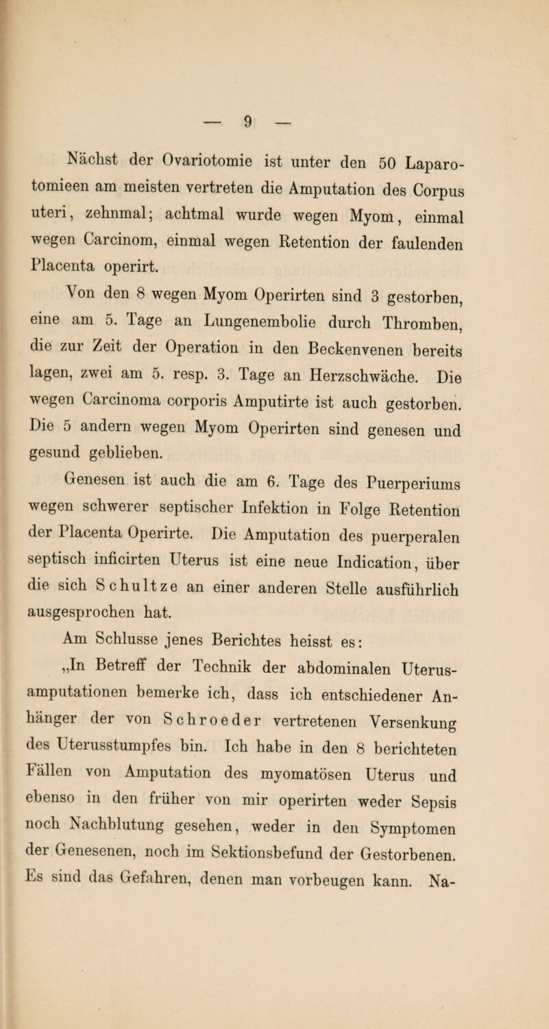 Nächst der Ovariotomie ist unter den 50 Laparo- tomieen am meisten vertreten die Amputation des Corpus uteri, zehnmal; achtmal wurde wegen Myom, einmal wegen Carcinom, einmal wegen Retention der faulenden Placenta operirt. Von den 8 wegen Myom Operirten sind 3 gestorben, eine am 5. Tage an Lungenembolie durch Thromben, die zur Zeit der Operation in den Beckenvenen bereits lagen, zwei am 5. resp. 3. Tage an Herzschwäche. Die wegen Carcinoma corporis Amputirte ist auch gestorben. Die 5 andern wegen Myom Operirten sind genesen und gesund geblieben. Genesen ist auch die am 6. Tage des Puerperiums wegen schwerer septischer Infektion in Folge Retention der Placenta Operirte. Die Amputation des puerperalen septisch inficirten Uterus ist eine neue Indication, über die sich bchultze an einer anderen Stelle ausführlich ausgesprochen hat. Am Schlüsse jenes Berichtes heisst es: „In Betreff der Technik der abdominalen Uterus¬ amputationen bemerke ich, dass ich entschiedener An¬ hänger der von Schroeder vertretenen Versenkung des Uterusstumpfes bin. Ich habe in den 8 berichteten hällen von Amputation des myomatösen Uterus und ebenso in den früher von mir operirten weder Sepsis noch Nachblutung gesehen, weder in den Symptomen der Genesenen, noch im Sektionsbefund der Gestorbenen. Es sind das Gefahren, denen man verbeugen kann. Na-