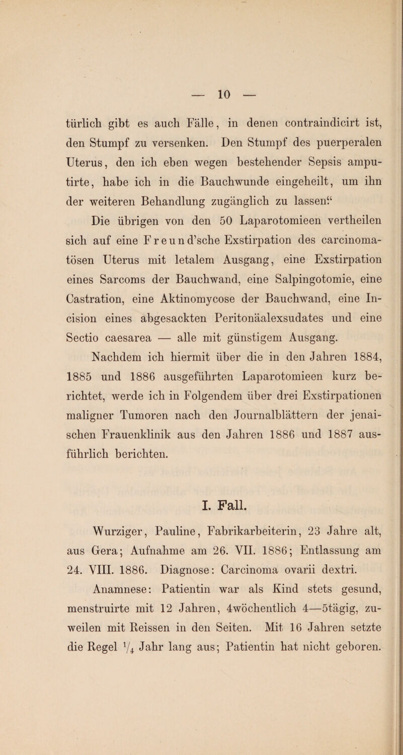 tiirlich gibt es auch Fälle, in denen contraindicirt ist, den Stumpf zu versenken. Den Stumpf des puerperalen Uterus, den ich eben wegen bestehender Sepsis ampu- tirte, habe ich in die Bauchwunde eingeheilt, um ihn der weiteren Behandlung zugänglich zu lassen“ Die übrigen von den 50 Laparotomieen vertheilen sich auf eine Freund’sche Exstirpation des carcinoma- tösen Uterus mit letalem Ausgang, eine Exstirpation eines Sarcoms der Bauchwand, eine Salpingotomie, eine Castration, eine Aktinomycose der Bauchwand, eine In- cision eines abgesackten Peritonäalexsudates und eine Sectio caesarea — alle mit günstigem Ausgang. Nachdem ich hiermit über die in den Jahren 1884, 1885 und 1886 ausgeführten Laparotomieen kurz be¬ richtet, werde ich in Folgendem über drei Exstirpationen maligner Tumoren nach den Journalblättern der jenai- schen Frauenklinik aus den Jahren 1886 und 1887 aus¬ führlich berichten. I. Fall. Würziger, Pauline, Fabrikarbeiterin, 23 Jahre alt, aus Gera; Aufnahme am 26. VII. 1886; Entlassung am 24. VIII. 1886. Diagnose: Carcinoma ovarii dextri. Anamnese: Patientin war als Kind stets gesund, menstruirte mit 12 Jahren, 4wöchentlich 4—5tägig, zu¬ weilen mit Heissen in den Seiten. Mit 16 Jahren setzte die Regel V4 Jahr lang aus; Patientin hat nicht geboren.