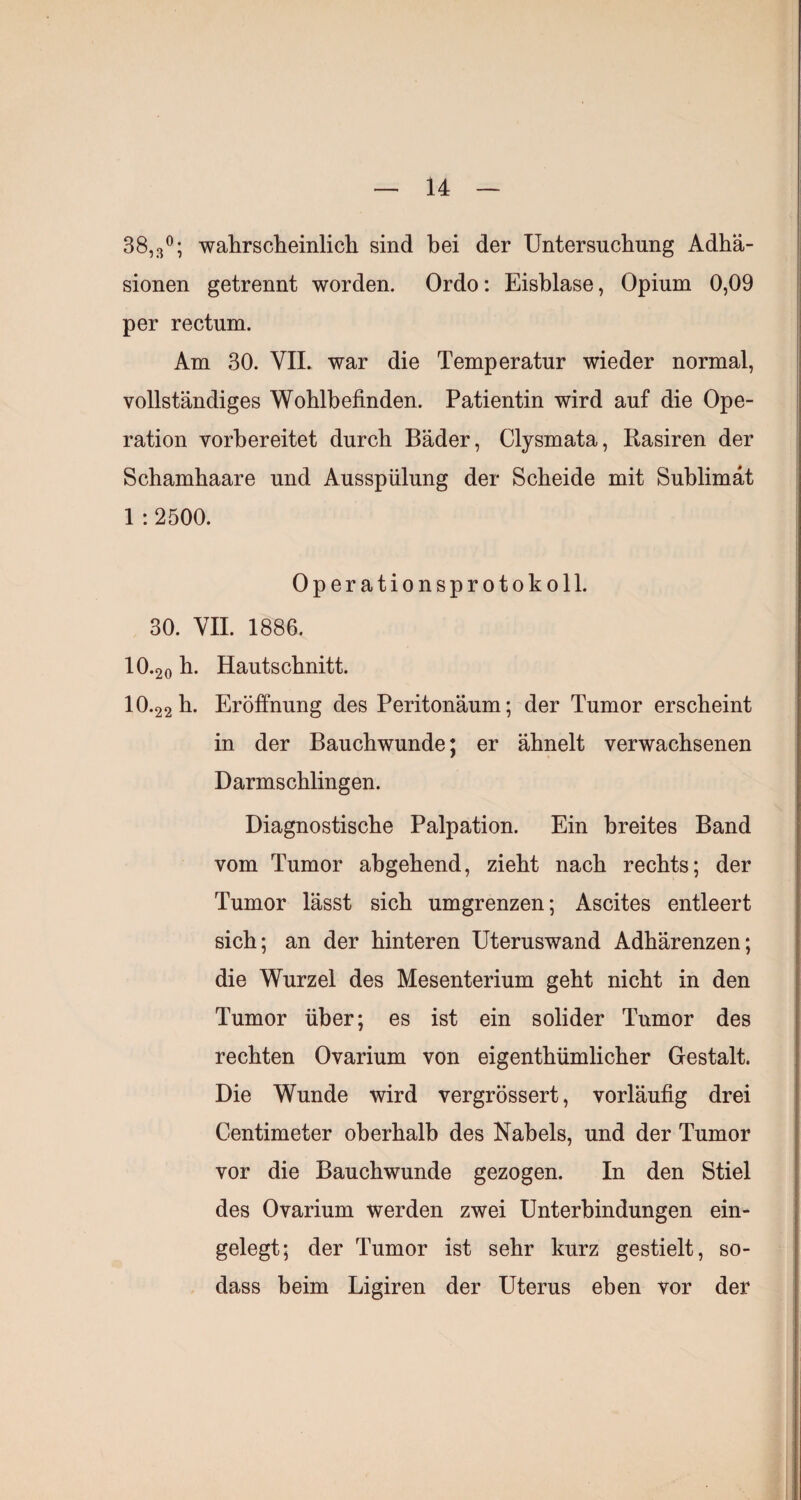 38,3^; wahrscliemlich sind bei der Untersuchung Adhä¬ sionen getrennt worden. Ordo; Eisblase, Opium 0,09 per rectum. Am 30. VIL war die Temperatur wieder normal, vollständiges Wohlbefinden. Patientin wird auf die Ope¬ ration vorbereitet durch Bäder, Clysmata, Basiren der Schamhaare und Ausspülung der Scheide mit Sublimat 1 :2500. Operationsprotokoll. 30. VII. 1886. 10.20 Hautschnitt. 10.22 h. Eröffnung des Peritonäum; der Tumor erscheint in der Bauchwunde; er ähnelt verwachsenen Darmschlingen. Diagnostische Palpation. Ein breites Band vom Tumor abgehend, zieht nach rechts; der Tumor lässt sich umgrenzen; Ascites entleert sich; an der hinteren Uteruswand Adhärenzen; die Wurzel des Mesenterium geht nicht in den Tumor über; es ist ein solider Tumor des rechten Ovarium von eigenthümlicher Gestalt. Die Wunde wird vergrössert, vorläufig drei Centimeter oberhalb des Nabels, und der Tumor vor die Bauchwunde gezogen. In den Stiel des Ovarium werden zwei Unterbindungen ein¬ gelegt; der Tumor ist sehr kurz gestielt, so- dass beim Ligiren der Uterus eben vor der