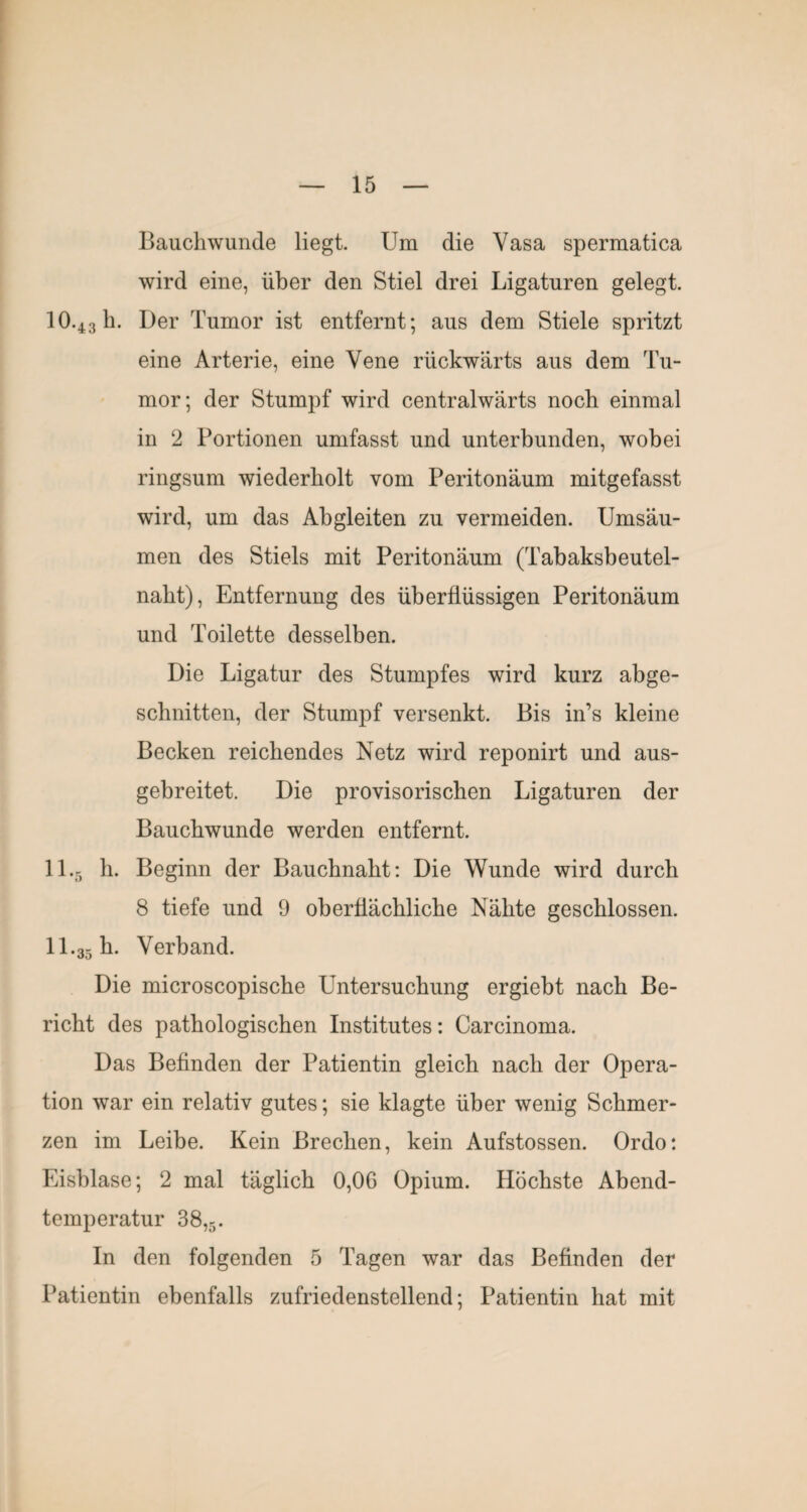 Bauchwunde liegt. Um die Vasa spermatica wird eine, über den Stiel drei Ligaturen gelegt. 10.43b. Der Tumor ist entfernt; aus dem Stiele spritzt eine Arterie, eine Vene rückwärts aus dem Tu¬ mor; der Stumpf wird centralwärts noch einmal in 2 Portionen umfasst und unterbunden, wobei ringsum wiederholt vom Peritonäum mitgefasst wird, um das Abgleiten zu vermeiden. Umsäu¬ men des Stiels mit Peritonäum (Tabaksbeutel¬ nabt), Entfernung des überflüssigen Peritonäum und Toilette desselben. Die Ligatur des Stumpfes wird kurz abge- scbnitten, der Stumpf versenkt. Bis in’s kleine Becken reichendes Netz wird reponirt und aus¬ gebreitet. Die provisorischen Ligaturen der Baucbwunde werden entfernt. 11.5 b. Beginn der Baucbnabt: Die Wunde wird durch 8 tiefe und 9 oberflächliche Nähte geschlossen. 11.35 h. Verband. Die microscopische Untersuchung ergiebt nach Be¬ richt des pathologischen Institutes: Carcinoma. Das Befinden der Patientin gleich nach der Opera¬ tion war ein relativ gutes; sie klagte über wenig Schmer¬ zen im Leibe. Kein Brechen, kein Aufstossen. Ordo: Eisblase; 2 mal täglich 0,06 Opium. Höchste Abend¬ temperatur 88,5. In den folgenden 5 Tagen war das Befinden der Patientin ebenfalls zufriedenstellend; Patientin hat mit